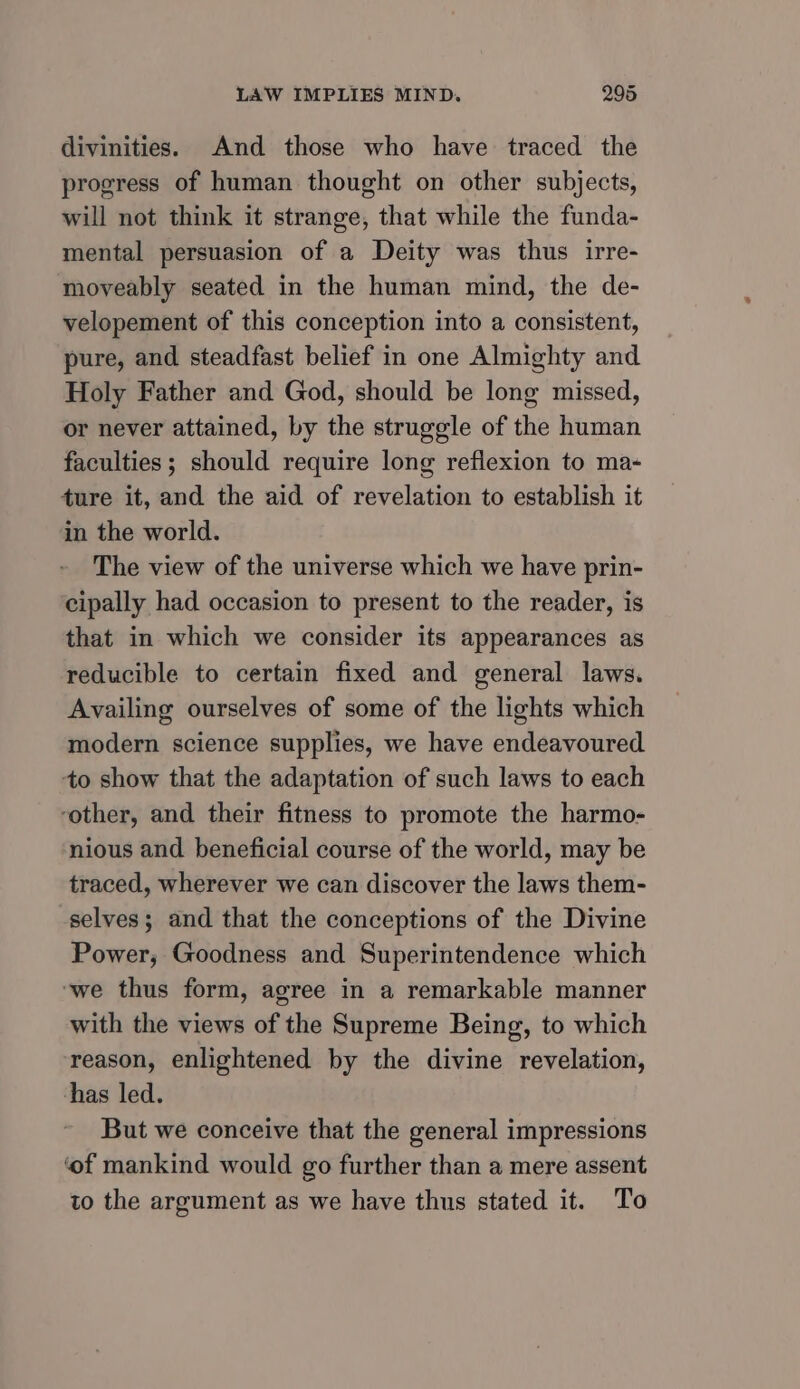 divinities. And those who have traced the progress of human thought on other subjects, will not think it strange, that while the funda- mental persuasion of a Deity was thus irre- moveably seated in the human mind, the de- velopement of this conception into a consistent, pure, and steadfast belief in one Almighty and Holy Father and God, should be long missed, or never attained, by the struggle of the human faculties; should require long reflexion to ma- ture it, and the aid of revelation to establish it in the world. The view of the universe which we have prin- cipally had occasion to present to the reader, is that in which we consider its appearances as reducible to certain fixed and general laws. Availing ourselves of some of the lights which modern science supplies, we have endeavoured to show that the adaptation of such laws to each ‘other, and their fitness to promote the harmo- nious and beneficial course of the world, may be traced, wherever we can discover the laws them- selves; and that the conceptions of the Divine Power, Goodness and Superintendence which ‘we thus form, agree in a remarkable manner with the views of the Supreme Being, to which reason, enlightened by the divine revelation, has led. But we conceive that the general impressions ‘of mankind would go further than a mere assent to the argument as we have thus stated it. To