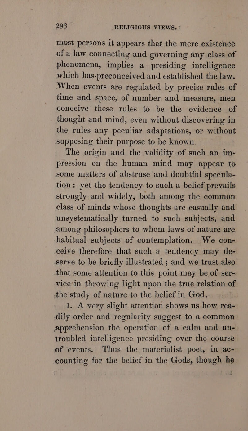 most persons it appears that the mere existencé of a law connecting and governing any class of phenomena, implies a presiding intelligence which has-preconceived and established the law. ‘When events are regulated by precise rules of time and space, of number and measure, men conceive these rules to be the evidence of thought and mind, even without discovering in the rules any peculiar adaptations, or without Supposing their purpose to be known. The origin and the validity of such an im- pression on the human mind may appear to some matters of abstruse and doubtful specula- tion: yet the tendency to such a belief prevails strongly and widely, both among the common class of minds whose thoughts are casually and unsystematically turned to such subjects, and among philosophers to whom laws of nature are habitual subjects of contemplation. We con- ceive therefore that such a tendency may de- serve to be briefly illustrated ; and we trust also .that some attention to this point may be of ser- vice‘in throwing light upon the true relation of the study of nature to the belief in God. 1. A very slight attention shows us how rea- dily order and regularity suggest to a common apprehension the operation of a calm and un- troubled intelligence presiding over the course of events. Thus the materialist poet, in ac- counting for the belief in the Gods, though he “
