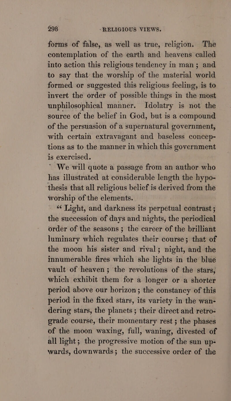forms of false, as well as true, religion. The contemplation of the earth and heavens called into action this religious tendency in man; and to say that the worship of the material world formed or suggested this religious feeling, is to invert the order of possible things in the most unphilosophical manner. Idolatry is not the source of the belief in God, but is a compound of the persuasion of a supernatural government, with certain extravagant and baseless concep- tions as to the manner in which this government is exercised. ' We will quote a passage from an author who has illustrated at considerable length the hypo- thesis that all religious belief is derived from the worship of the elements. “ Light, and darkness its perpetual contrast ; the succession of days and nights, the periodical order of the seasons ; the career of the brilliant luminary which regulates their course; that of the moon his sister and rival; night, and the innumerable fires which she lights in the blue vault of heaven; the revolutions of the stars, which exhibit them for a longer or a shorter period above our horizon; the constancy of this period in the fixed stars, its variety in the wan- dering stars, the planets ; their direct and retro- grade course, their momentary rest ; the phases of the moon waxing, full, waning, divested of all light; the progressive motion of the sun up- wards, downwards; the successive order of the