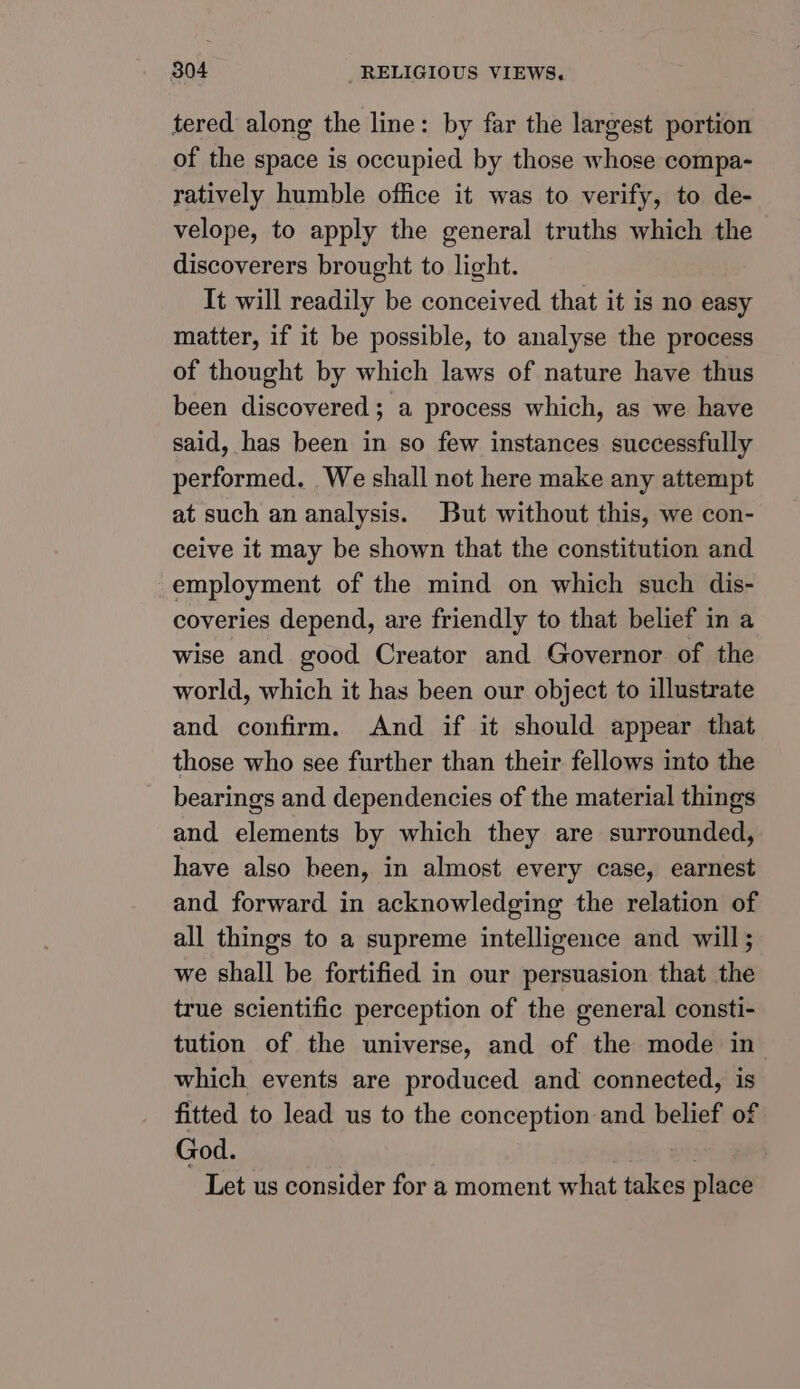 tered along the line: by far the largest portion of the space is occupied by those whose compa- ratively humble office it was to verify, to de- velope, to apply the general truths which the discoverers brought to light. It will readily be conceived that it is no easy matter, if it be possible, to analyse the process of thought by which laws of nature have thus been discovered; a process which, as we have said, has been in so few instances successfully performed. We shall not here make any attempt at such an analysis. But without this, we con- ceive it may be shown that the constitution and employment of the mind on which such dis- coveries depend, are friendly to that belief in a wise and good Creator and Governor of the world, which it has been our object to illustrate and confirm. And if it should appear that those who see further than their fellows into the bearings and dependencies of the material things and elements by which they are surrounded, have also been, in almost every case, earnest and forward in acknowledging the relation of all things to a supreme intelligence and will; we shall be fortified in our persuasion that the true scientific perception of the general consti- tution of the universe, and of the mode in which events are produced and connected, is fitted to lead us to the conception and belief of God. - Let us consider for a moment what takes place