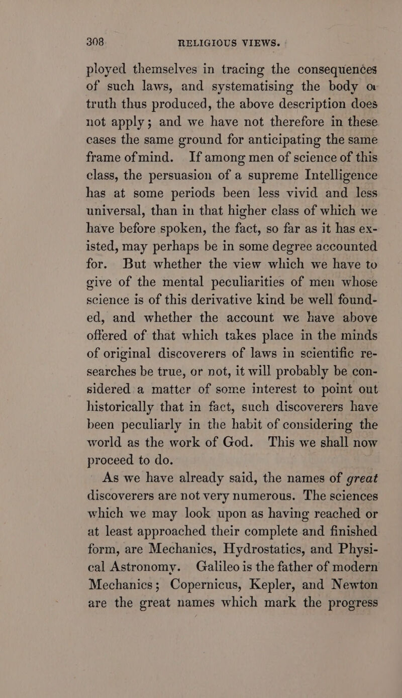 ployed themselves in tracing the consequences of such laws, and systematising the body o truth thus produced, the above description does not apply; and we have not therefore in these cases the same ground for anticipating the same frame ofmind. If among men of science of this class, the persuasion of a supreme Intelligence has at some periods been less vivid and less universal, than in that higher class of which we have before spoken, the fact, so far as it has ex- isted, may perhaps be in some degree accounted for. But whether the view which we have to give of the mental peculiarities of men whose science is of this derivative kind be well found- ed, and whether the account we have above offered of that which takes place in the minds of original discoverers of laws in scientific re- searches be true, or not, it will probably be con- sidered a matter of some interest to point out historically that in fact, such discoverers have been peculiarly in the habit of considering the world as the work of God. This we shall now proceed to do. As we have already said, the names of great discoverers are not very numerous. The sciences which we may look upon as having reached or at least approached their complete and finished form, are Mechanics, Hydrostatics, and Physi- cal Astronomy. Galileo is the father of modern Mechanics; Copernicus, Kepler, and Newton are the great names which mark the progress