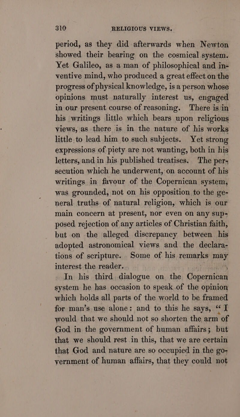 period, as they did afterwards when Newton showed their bearing on the cosmical system. Yet Galileo, as a man of philosophical and in- ventive mind, who produced a great effect on the progress of physical knowledge, is a person whose opinions must naturally interest us, engaged in our present course of reasoning. There is in his writings little which bears upon religious views, as there is in the nature of his works little.to lead him to such subjects. Yet strong expressions of piety are not wanting, both in his letters, and in his published treatises. The per- secution which he underwent, on account of his writings in favour of the Copernican system, was grounded, not on his opposition to the ge- neral truths. of natural religion, which is our main concern at present, nor even on any sup- posed. rejection of any articles of Christian faith, but on the alleged discrepancy between his adopted astronomical views and the declara- tions of scripture. Some of his remarks may interest the reader. . A In his third dialogue on the Copernican system he has occasion to speak .of the opinion which holds all parts of the world to be framed for man’s use alone: and to this he says, “ I would that we should not so shorten the arm of God in the government of human affairs; but that we should rest in this, that we are certain that God and nature are so occupied in the go- vernment of human affairs, that they could not