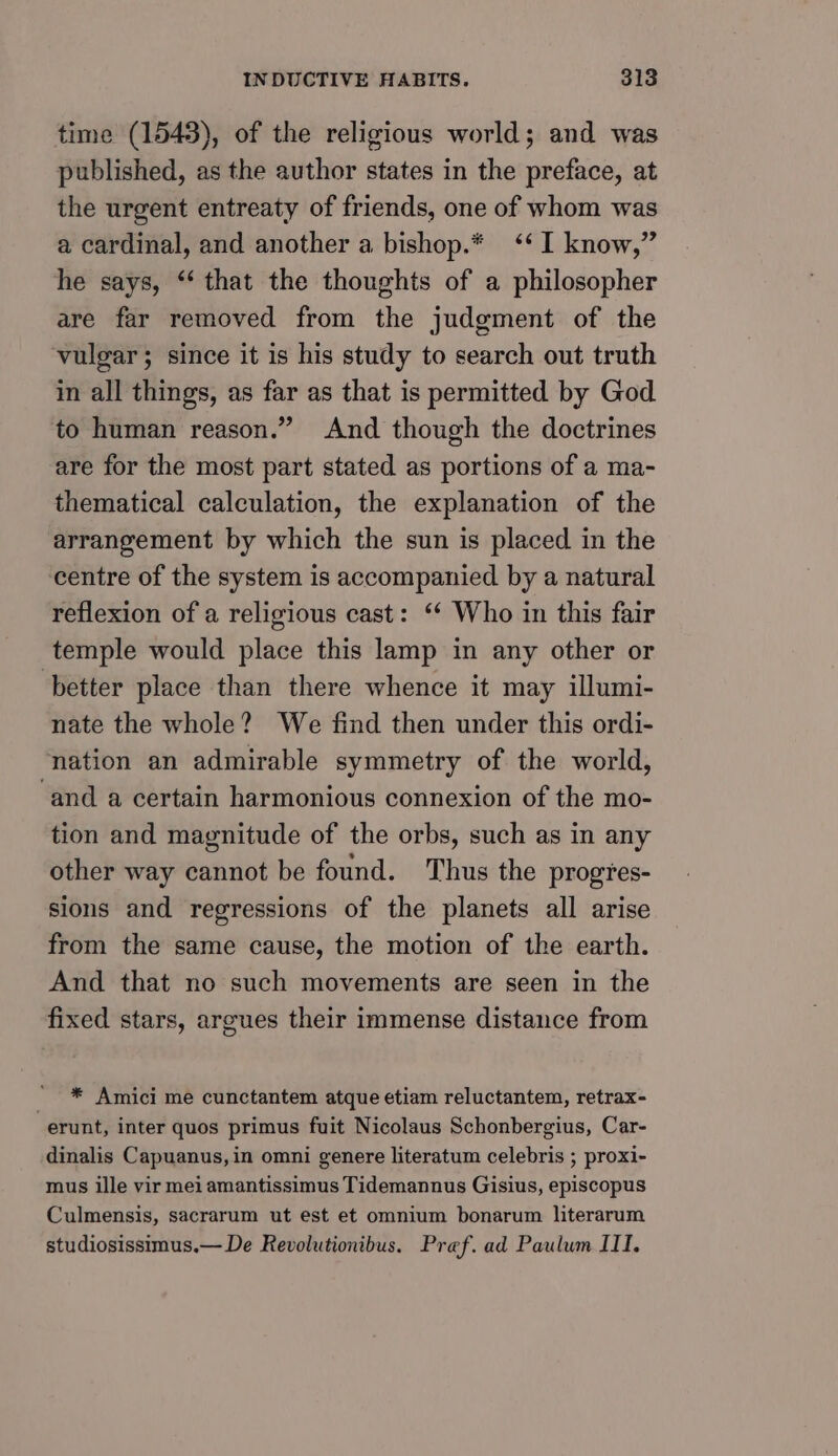 time (1543), of the religious world; and was published, as the author states in the preface, at the urgent entreaty of friends, one of whom was a cardinal, and another a bishop.* ‘I know,” he says, ** that the thoughts of a philosopher are far removed from the judgment of the vulgar; since it is his study to search out truth in all things, as far as that is permitted by God to human reason.” And though the doctrines are for the most part stated as portions of a ma- thematical calculation, the explanation of the arrangement by which the sun is placed in the centre of the system is accompanied by a natural reflexion of a religious cast: ‘¢ Who in this fair temple would place this lamp in any other or better place than there whence it may illumi- nate the whole? We find then under this ordi- nation an admirable symmetry of the world, ‘and a certain harmonious connexion of the mo- tion and magnitude of the orbs, such as in any other way cannot be found. Thus the progtes- sions and regressions of the planets all arise from the same cause, the motion of the earth. And that no such movements are seen in the fixed stars, argues their immense distance from * Amici me cunctantem atque etiam reluctantem, retrax- -erunt, inter quos primus fuit Nicolaus Schonbergius, Car- dinalis Capuanus, in omni genere literatum celebris ; proxi- mus ille vir mei amantissimus Tidemannus Gisius, episcopus Culmensis, sacrarum ut est et omnium bonarum literarum studiosissimus.— De Revolutionibus. Pref. ad Paulum III.