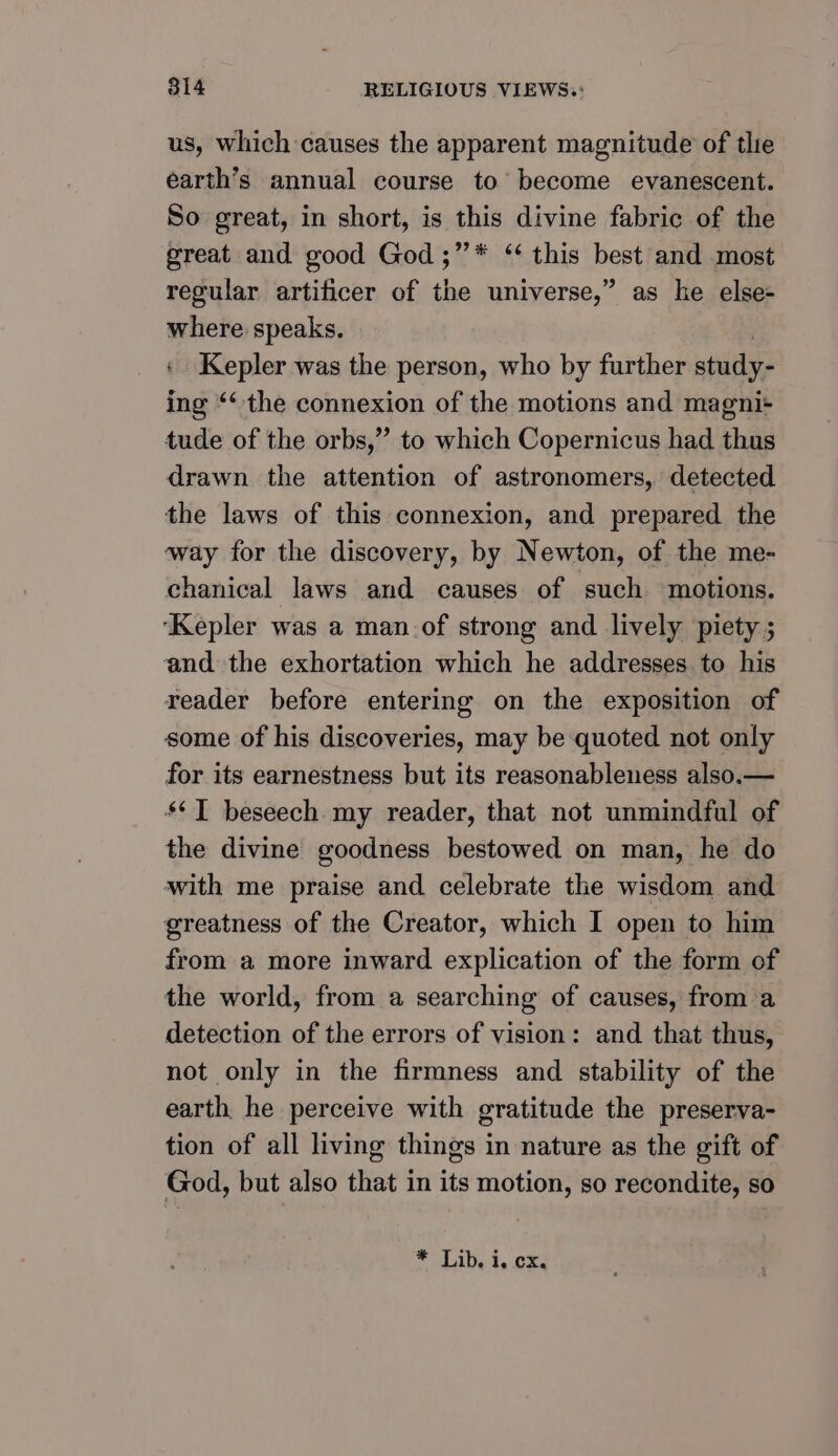 us, which causes the apparent magnitude of tlie earth’s annual course to’ become evanescent. So great, in short, is this divine fabric of the great and good God ;’’* “ this best and most regular artificer of the universe,” as he else- where speaks. Kepler was the person, who by further study- ing “‘ the connexion of the motions and magni+ tude of the orbs,” to which Copernicus had thus drawn the attention of astronomers, detected the laws of this connexion, and prepared the way for the discovery, by Newton, of the me- chanical laws and causes of such motions. ‘Kepler was a man of strong and lively piety ; and the exhortation which he addresses to his reader before entering on the exposition of some of his discoveries, may be quoted not only for its earnestness but its reasonableness also.— ‘¢T beseech my reader, that not unmindful of the divine goodness bestowed on man, he do with me praise and celebrate the wisdom and greatness of the Creator, which I open to him from a more inward explication of the form of the world, from a searching of causes, from a detection of the errors of vision: and that thus, not only in the firmness and stability of the earth he perceive with gratitude the preserva- tion of all living things in nature as the gift of God, but also that in its motion, so recondite, so * Lib. i, CX.