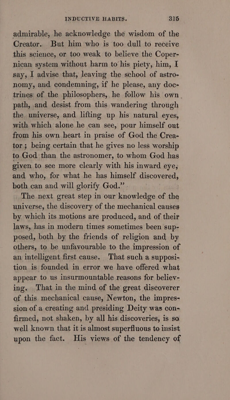 admirable, he acknowledge the wisdom of the Creator. But him who is too dull to receive this science, or too weak to believe the Coper- nican system without harm to his piety, him, I say, I advise that, leaving the school of astro- nomy, aud condemning, if he please, any doc- trines' of the philosophers, he follow his own. path, and desist from this wandering through the universe, and lifting up his natural eyes, with which alone he can see, pour himself out from his own heart in praise of God the Crea- tor ; being certain that he gives no less worship to God than the astronomer, to whom God has given to see more clearly with his inward eye, and who, for what he has himself discovered, both can and will glorify God.” The next great step in our knowledge of he universe, the discovery of the sae nnnical causes by which its motions are produced, and of their laws, has in modern times sometimes been sup- posed, both by the friends of religion and by others, to be unfavourable to the impression of an intelligent first cause. That such a supposi- tion is founded in error we have offered what appear to us insurmountable reasons for believ- ing. That in the mind of the great discoverer of this mechanical cause, Newton, the impres- sion of a creating and presiding Deity was con- firmed, not shaken, by all his discoveries, is so well known that it is almost superfluous to insist upon the fact. His views of the tendency of