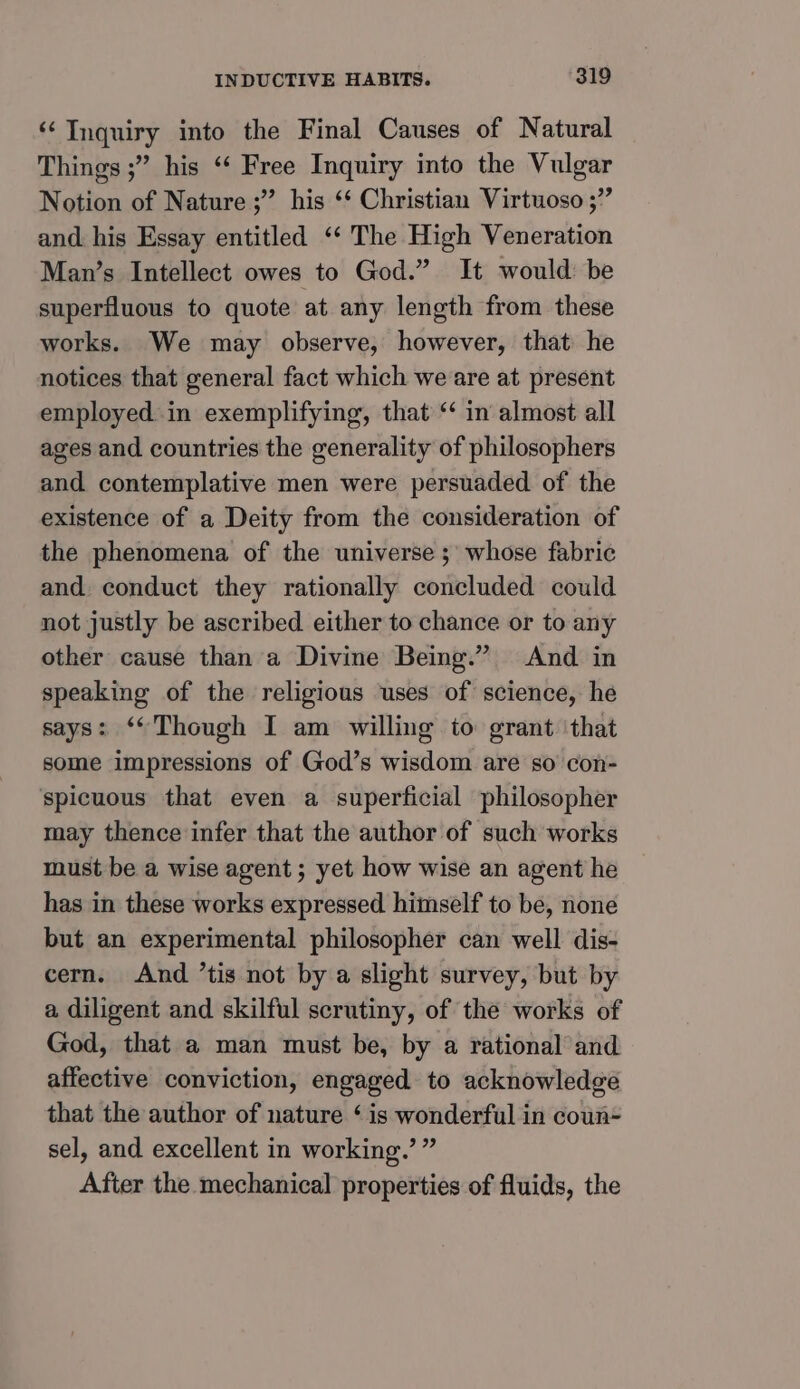 ‘‘ Inquiry into the Final Causes of Natural Things ;” his ‘‘ Free Inquiry into the Vulgar Notion of Nature ;”’ his ‘* Christian Virtuoso 5” and. his Essay entitled ‘‘ The High Veneration Man’s Intellect owes to God.” It would: be superfluous to quote at any length from these works. We may observe, however, that he notices that general fact which we are at present employed. in exemplifying, that “ in almost all ages and countries the generality of philosophers and. contemplative men were persuaded of the existence of a Deity from the consideration of the phenomena of the universe ;' whose fabric and. conduct they rationally concluded could not justly be ascribed either to chance or to any other cause than’a Divine Being.” And in speaking of the religious uses of science, he says: ‘Though I am willing to grant ‘that some impressions of God’s wisdom are so con- spicuous that even a superficial philosopher may thence infer that the author of such works must be a wise agent; yet how wise an agent he has in these works expressed himself to be, none but an experimental philosopher can well dis- cern. And ’tis not by a slight survey, but by a diligent and skilful scrutiny, of the works of God, that a man must be, by a rational and affective conviction, engaged to acknowledge that the author of nature ‘ is wonderful in coun- sel, and excellent in working.’ ” After the mechanical properties of fluids, the