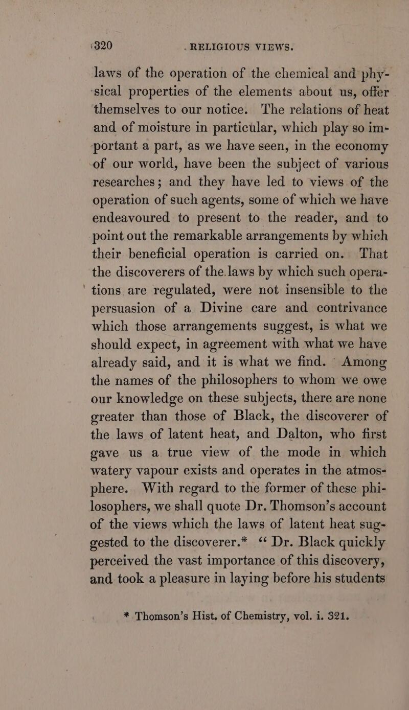 laws of the operation of the chemical and phy- ‘sical properties of the elements about us, offer themselves to our notice. The relations of heat and of moisture in particular, which play so im- portant a part, as we have seen, in the economy of our world, have been the subject of various researches; and they have led to views of the operation of such agents, some of which we have endeavoured to present to the reader, and to point out the remarkable arrangements by which their beneficial operation is carried on. That the discoverers of the.laws by which such opera- ‘ tions are regulated, were not insensible to the persuasion of a Divine care and contrivance which those arrangements suggest, is what we should expect, in agreement with what we have already said, and it is what we find. Among the names of the philosophers to whom we owe our knowledge on these subjects, there are none greater than those of Black, the discoverer of the laws of latent heat, and Dalton, who first gave us a true view of the mode in which watery vapour exists and operates in the atmos- phere. With regard to the former of these phi- losophers, we shall quote Dr. Thomson’s account of the views which the laws of latent heat sug- gested to the discoverer.* ‘ Dr. Black quickly perceived the vast importance of this discovery, and. took a pleasure in laying before his students * Thomson’s Hist. of Chemistry, vol. i. 321.