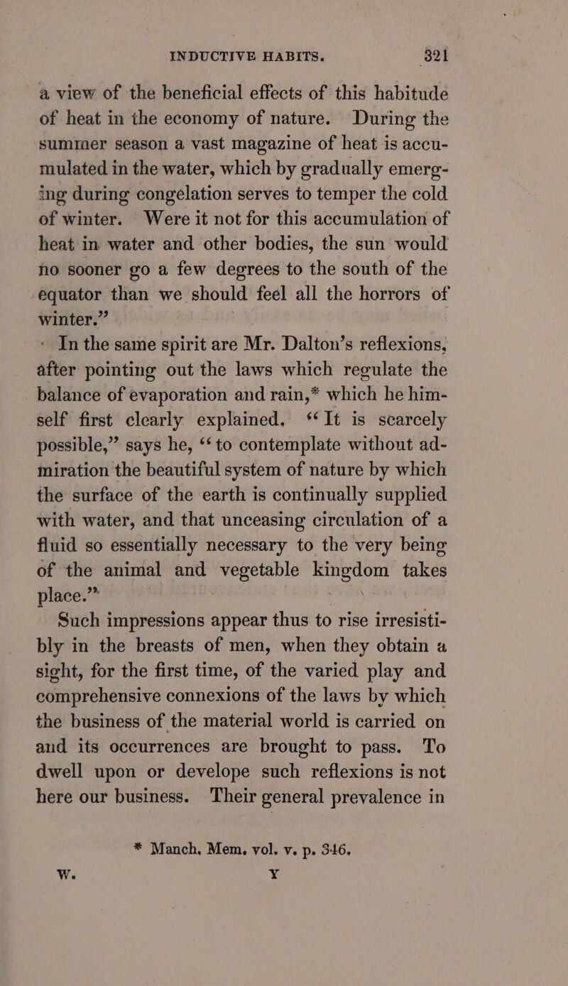 a view of the beneficial effects of this habitude of heat in the economy of nature. During the summer season a vast magazine of heat is accu- mulated in the water, which by gradually emerg- ing during congelation serves to temper the cold of winter. Were it not for this accumulation of heat in water and other bodies, the sun would no sooner go a few degrees to the south of the ba open than we should feel all the horrors of winter.” - Inthe same spirit are Mr. Dalton’s reflexions, after pointing out the laws which regulate the balance of evaporation and rain,* which he him- self first clearly explained. ‘It is scarcely possible,” says he, ‘‘to contemplate without ad- miration the beautiful system of nature by which the surface of the earth is continually supplied with water, and that unceasing circulation of a fluid so essentially necessary to the very being of the animal and vegetable paid oe takes place.” Such impressions appear thus to rise irresisti- bly in the breasts of men, when they obtain a sight, for the first time, of the varied play and comprehensive connexions of the laws by which the business of the material world is carried on aud its occurrences are brought to pass. To dwell upon or develope such reflexions is not here our business. Their general prevalence in * Manch. Mem. vol. v. p. 346, W. Y