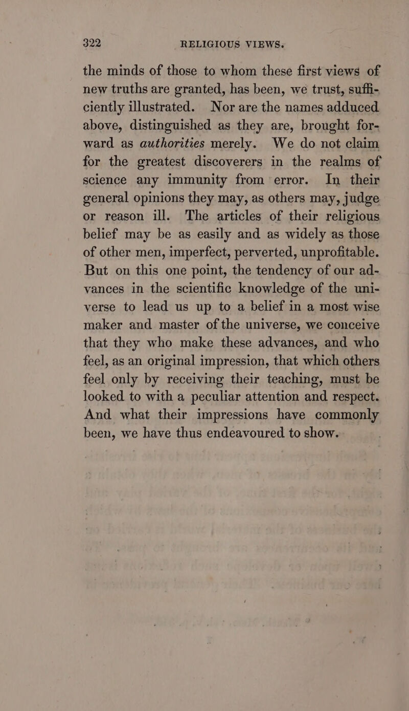 the minds of those to whom these first views of new truths are granted, has been, we trust, suffi- ciently illustrated. Nor are the names adduced above, distinguished as they are, brought for- ward as authorities merely. We do not claim for the greatest discoverers in the realms of sclence any immunity from error. In their general opinions they may, as others may, judge or reason ill. The articles of their religious belief may be as easily and as widely as those of other men, imperfect, perverted, unprofitable. But on this one point, the tendency of our ad- vances in the scientific knowledge of the uni- verse to lead us up to a belief in a most wise maker and master of the universe, we conceive that they who make these advances, and who feel, as an original impression, that which others feel only by receiving their teaching, must be looked to with a peculiar attention and respect. And what their impressions have commonly been, we have thus endeavoured to show.
