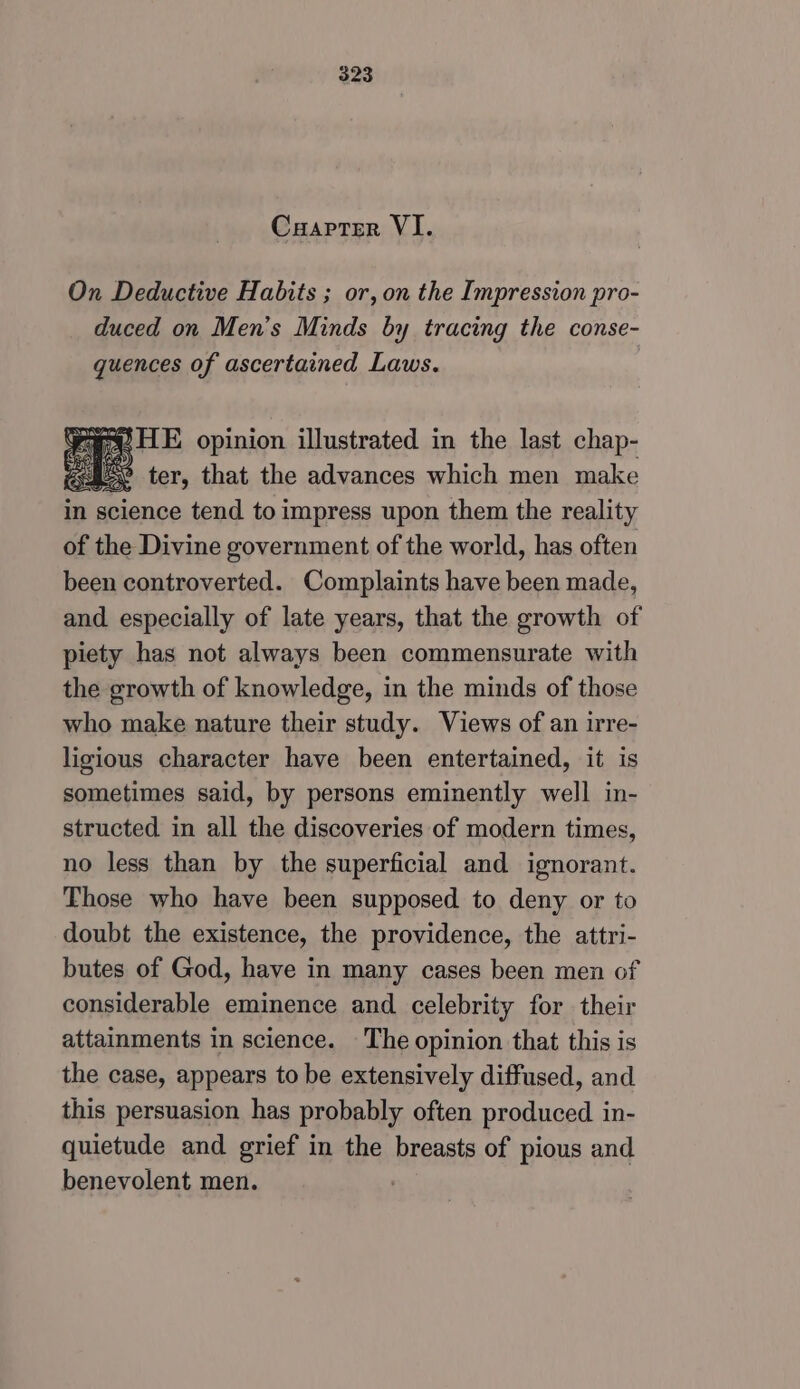 Cuapter VI. On Deductive Habits ; or, on the Impression pro- duced on Men’s Minds by tracing the conse- quences of ascertained Laws. v parece Fe HE opinion illustrated in the last chap- S452 ter, that the advances which men make in science tend to impress upon them the reality of the Divine government of the world, has often been controverted. Complaints have been made, and especially of late years, that the growth of piety has not always been commensurate with the growth of knowledge, in the minds of those who make nature their study. Views of an irre- ligious character have been entertained, it is sometimes said, by persons eminently well in- structed in all the discoveries of modern times, no less than by the superficial and ignorant. Those who have been supposed to deny or to doubt the existence, the providence, the attri- butes of God, have in many cases been men of considerable eminence and celebrity for their attainments in science. The opinion that this is the case, appears to be extensively diffused, and this persuasion has probably often produced in- quietude and grief in the breasts of pious and benevolent men. ;