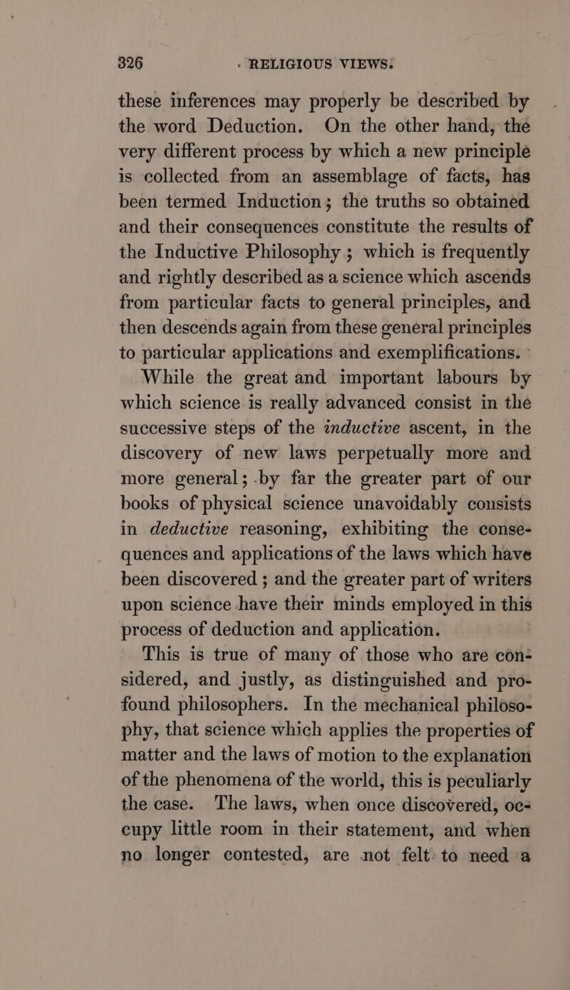 these inferences may properly be described. by the word Deduction. On the other hand, the very different process by which a new principle is collected from an assemblage of facts, has been termed Induction; the truths so obtained and their consequences constitute the results of the Inductive Philosophy ; which is frequently and rightly described as a science which ascends from particular facts to general principles, and then descends again from these general principles to particular applications and exemplifications. » While the great and important labours by which science is really advanced consist in the successive steps of the inductive ascent, in the discovery of new laws perpetually more and more general; -by far the greater part of our books of physical science unavoidably consists in deductive reasoning, exhibiting the conse- quences and applications of the laws. which have been discovered ; and the greater part of writers upon science have their minds employed in this process of deduction and application. This is true of many of those who are con- sidered, and justly, as distinguished and pro- found philosophers. In the mechanical philoso- phy, that science which applies the properties of matter and the laws of motion to the explanation of the phenomena of the world, this is peculiarly the case. The laws, when once discovered, oc- cupy little room in their statement, and when no longer contested, are not felt. to need a