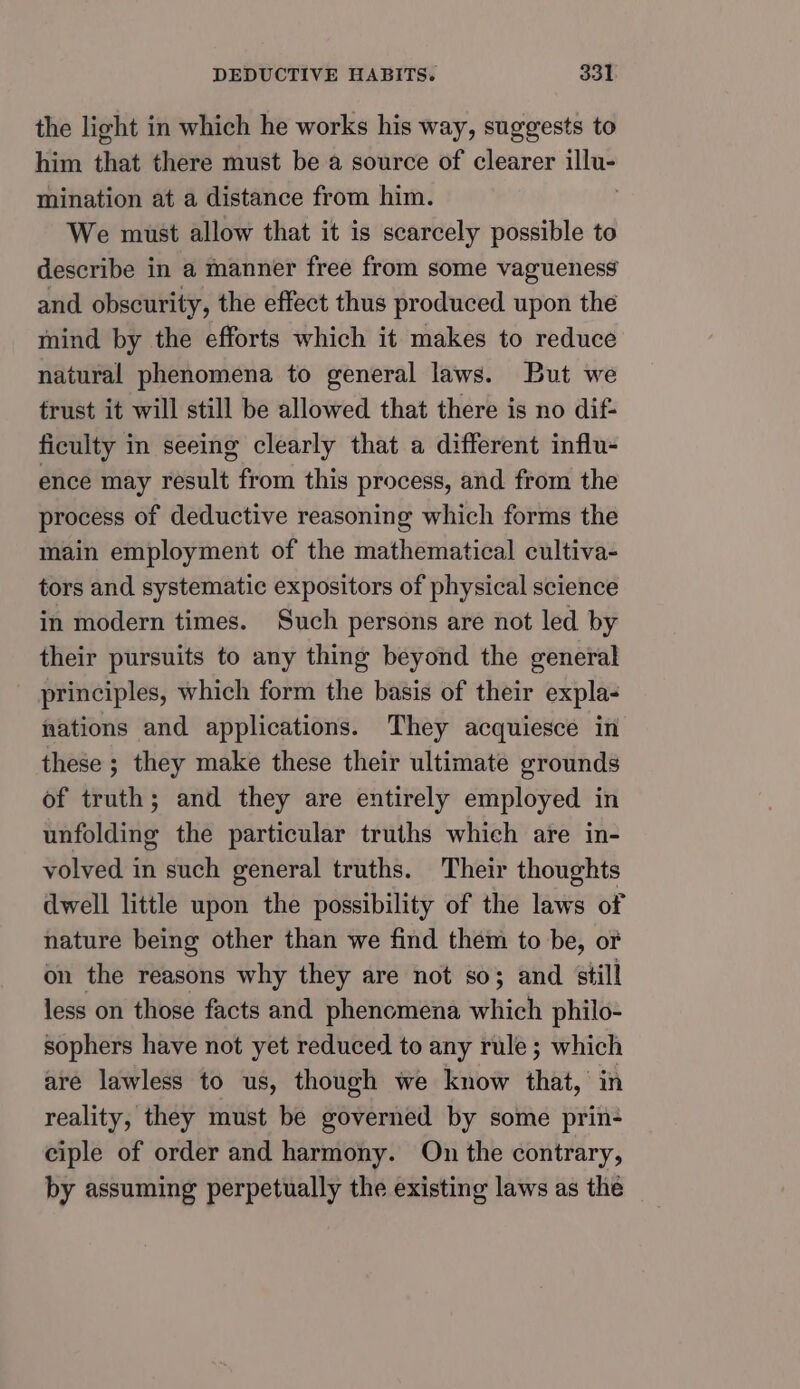 the light in which he works his way, suggests to him that there must be a source of clearer illu- mination at a distance from him. We must allow that it is scarcely possible to describe in a manner free from some vagueness and obscurity, the effect thus produced upon the mind by the efforts which it makes to reduce natural phenomena to general laws. But we trust it will still be allowed that there is no dif- ficulty in seeing clearly that a different influ- ence may result from this process, and from the process of deductive reasoning which forms the main employment of the mathematical cultiva- tors and systematic expositors of physical science in modern times. Such persons are not led by their pursuits to any thing beyond the general principles, which form the basis of their expla- nations and applications. They acquiesce in these ; they make these their ultimate grounds of truth; and they are entirely employed in unfolding the particular truths which are in- volved in such general truths. Their thoughts dwell little upon the possibility of the laws of nature being other than we find them to be, of on the reasons why they are not so; and still less on those facts and phenomena which philo- sophers have not yet reduced to any rule; which are lawless to us, though we know that, in reality, they must be governed by some prin- ciple of order and harmony. On the contrary, by assuming perpetually the existing laws as the