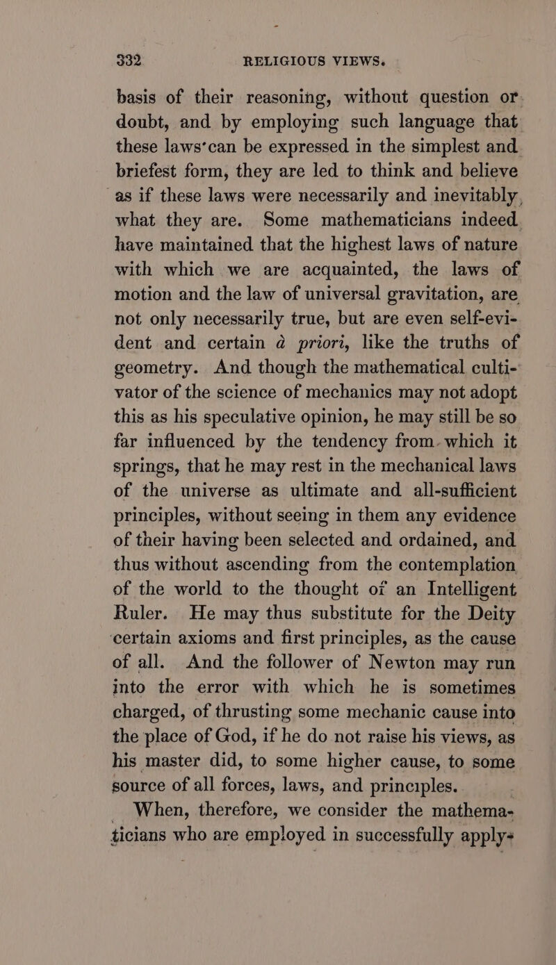basis of their reasoning, without question or. doubt, and by employing such language that these laws’can be expressed in the simplest and briefest form, they are led to think and believe as if these laws were necessarily and inevitably, what they are. Some mathematicians indeed. have maintained that the highest laws of nature with which we are acquainted, the laws of motion and the law of universal gravitation, are not only necessarily true, but are even self-evi- dent and certain @ priori, like the truths of geometry. And though the mathematical culti- vator of the science of mechanics may not adopt this as his speculative opinion, he may still be so far influenced by the tendency from. which it springs, that he may rest in the mechanical laws of the universe as ultimate and all-sufficient principles, without seeing in them any evidence of their having been selected and ordained, and thus without ascending from the contemplation of the world to the shoachs or an Intelligent Ruler. He may thus substitute for the Deity ‘certain axioms and first principles, as the cause of all. And the follower of Newton may run into the error with which he is sometimes charged, of thrusting some mechanic cause into the place of God, if he do not raise his views, as his master did, to some higher cause, to some source of all forces, laws, and principles. When, therefore, we consider the mathema- ticians who are employed in successfully apply-