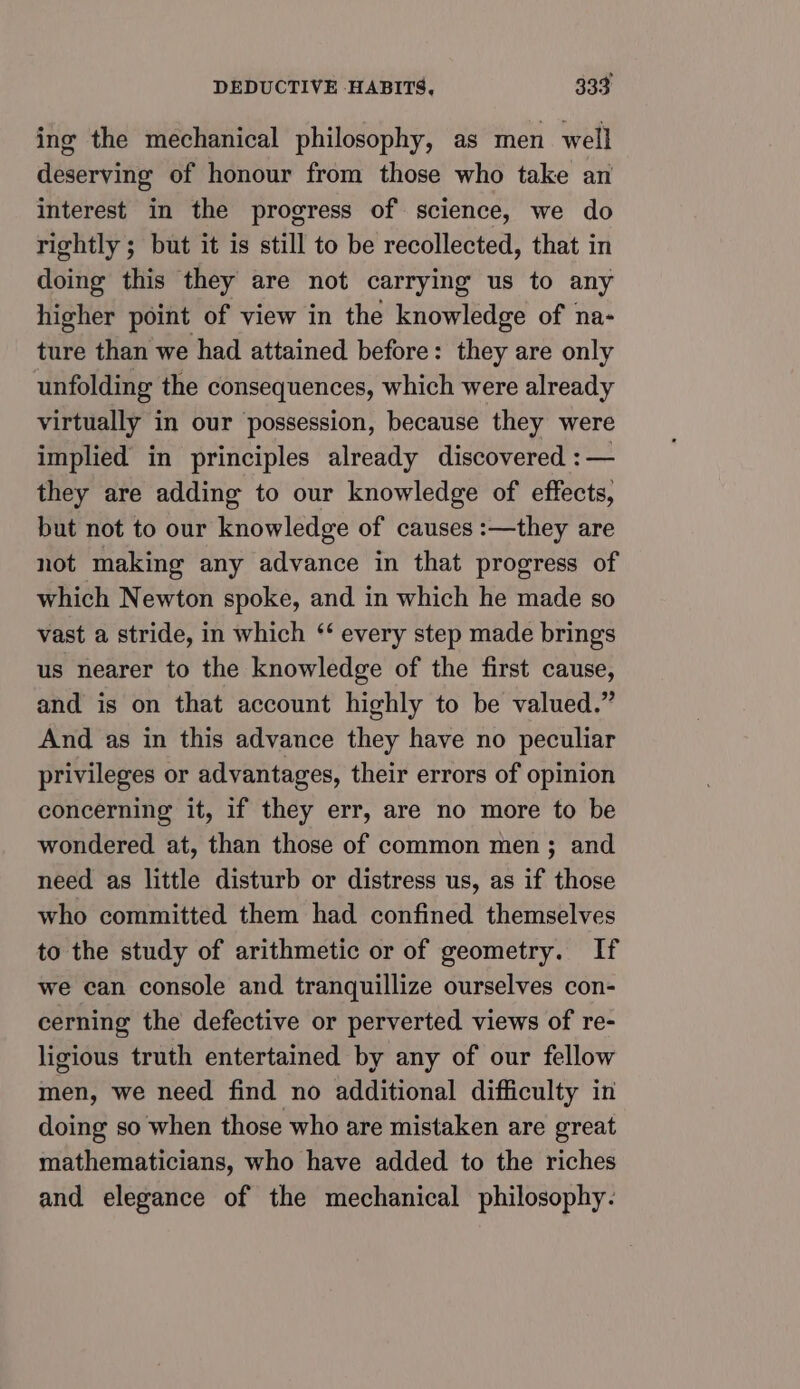 ing the mechanical philosophy, as men well deserving of honour from those who take an interest in the progress of science, we do rightly ; but it is still to be recollected, that in doing this they are not carrying us to any higher point of view in the knowledge of na- ture than we had attained before: they are only unfolding the consequences, which were already virtually in our possession, because they were implied in principles already discovered :— they are adding to our knowledge of effects, but not to our knowledge of causes :—they are not making any advance in that progress of which Newton spoke, and in which he made so vast a stride, in which ‘‘ every step made brings us nearer to the knowledge of the first cause, and is on that account highly to be valued.” And as in this advance they have no peculiar privileges or advantages, their errors of opinion concerning it, if they err, are no more to be wondered at, than those of common men; and need as little disturb or distress us, as if those who committed them had confined themselves to the study of arithmetic or of geometry. If we can console and tranquillize ourselves con- cerning the defective or perverted views of re- ligious truth entertained by any of our fellow men, we need find no additional difficulty in doing so when those who are mistaken are great mathematicians, who have added to the riches and elegance of the mechanical philosophy.