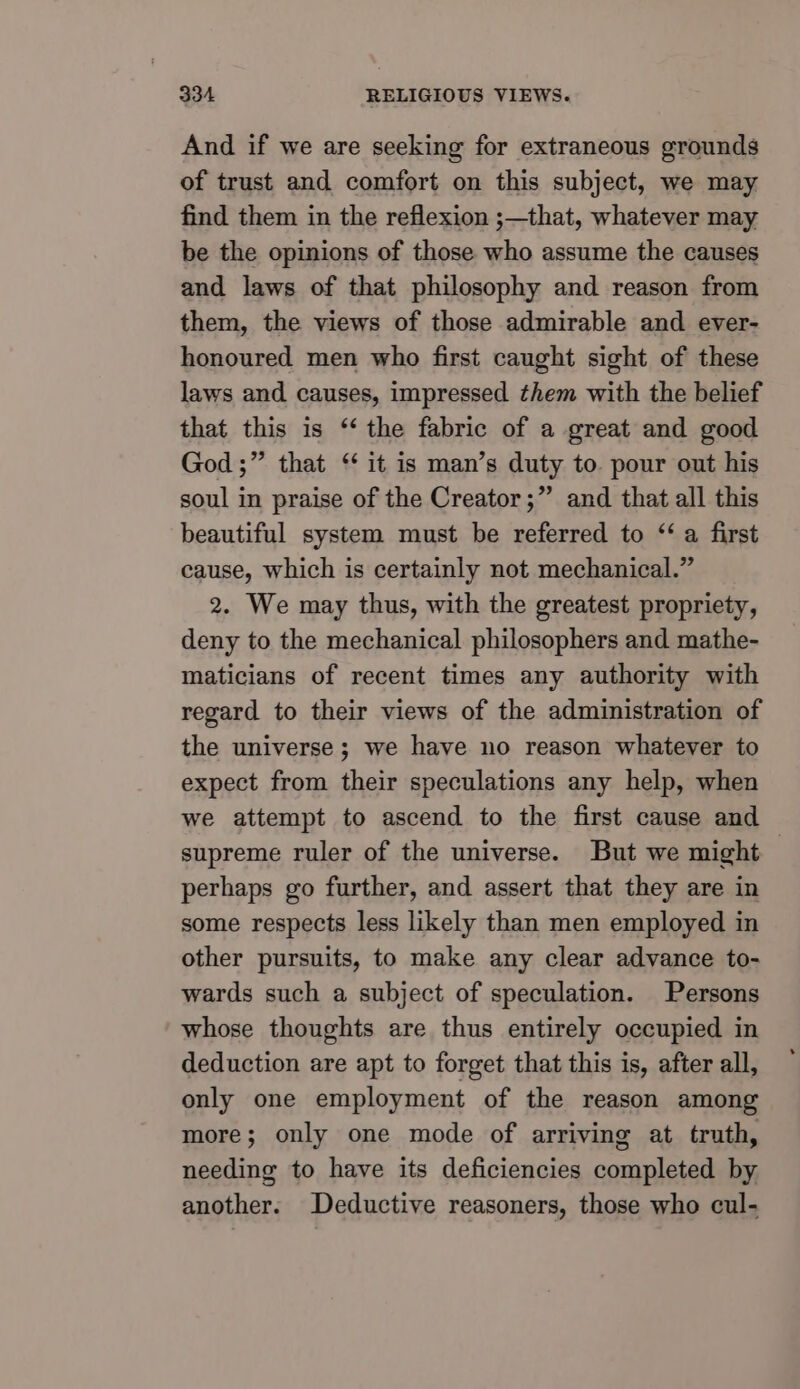 And if we are seeking for extraneous grounds of trust and comfort on this subject, we may find them in the reflexion ;—that, whatever may be the opinions of those who assume the causes and laws of that philosophy and reason from them, the views of those admirable and ever- honoured men who first caught sight of these laws and causes, impressed them with the belief that this is ‘‘ the fabric of a great and good God ;” that ‘ it is man’s duty to. pour out his soul in praise of the Creator;” and that all this beautiful system must be referred to “ a first cause, which is certainly not mechanical.” 2. We may thus, with the greatest propriety, deny to the mechanical philosophers and mathe- maticians of recent times any authority with regard to their views of the administration of the universe ; we have no reason whatever to expect from their speculations any help, when we attempt to ascend to the first cause and supreme ruler of the universe. But we might — perhaps go further, and assert that they are in some respects less likely than men employed in other pursuits, to make any clear advance to- wards such a subject of speculation. Persons whose thoughts are thus entirely occupied in deduction are apt to forget that this is, after all, only one employment of the reason among more; only one mode of arriving at truth, needing to have its deficiencies completed by another. Deductive reasoners, those who cul-