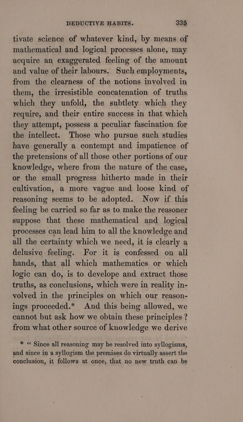 tivate science of whatever kind, by means of mathematical and logical processes alone, may. acquire an exaggerated feeling of the amount and value of their labours. Such employments, from the clearness of the notions involved in them, the irresistible concatenation of truths which they unfold, the subtlety which they require, and their entire success in that which they attempt, possess a peculiar fascination for the intellect. ‘Those who pursue such studies have generally a contempt and impatience of the pretensions of all those other portions of our knowledge, where from the nature of the case, or the small progress hitherto made in their cultivation, a more vague and loose kind of reasoning seems to be adopted. Now if this feeling be carried so far as to make the reasoner suppose that these mathematical and logical processes can lead him to all the knowledge and all the certainty which we need, it is clearly a delusive feeling. For it is confessed on alli hands, that all which mathematics or which logic can do, is to develope and extract those truths, as conclusions, which were in reality in- volved in the principles on which our reason- ings proceeded.* And this being allowed, we cannot but ask how we obtain these principles ? from what other source of knowledge we derive * « Since all reasoning may be resolved into syllogisms, and since in a syllogism the premises do virtually assert the conclusion, it follows at once, that no new truth can be