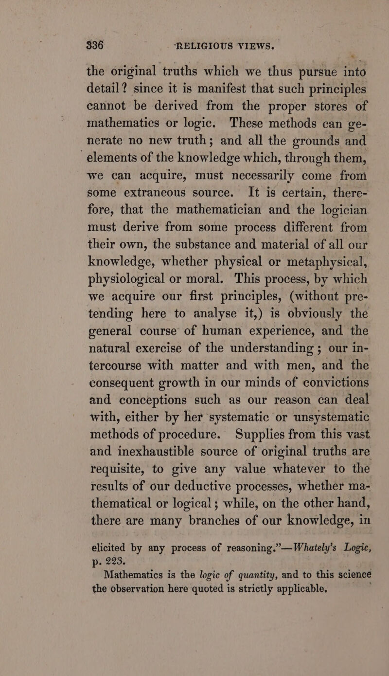 7 the original truths which we thus pursue into detail? since it is manifest that such principles cannot be derived from the proper stores of mathematics or logic, These methods can ge- nerate no new truth; and all the grounds and elements of the knowledge which, through them, we can acquire, must necessarily come from some extraneous source. It is certain, there- fore, that the mathematician and the logician must derive from some process different from their own, the substance and material of all our knowledge, whether physical or metaphysical, physiological or moral. This process, by which we acquire our first principles, (without pre- tending here to analyse it,) is obviously the general course of human experience, and the natural exercise of the understanding ; our in- tercourse with matter and with men, and the consequent growth in our minds of convictions and conceptions such as our reason can deal with, either by her systematic or unsystematic methods of procedure. Supplies from this vast and inexhaustible source of original truths are requisite, to give any value whatever to the results of our deductive processes, whether ma- thematical or logical ; while, on the other hand, there are many branches of our knowledge, in elicited by any process of reasoning.”—Whately’s Logic, p. 223. . Mathematics is the logic of quantity, and to this science the observation here quoted is strictly applicable.