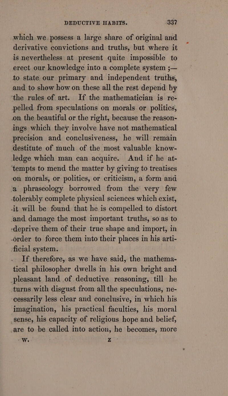which we. possess a large share of original and derivative convictions and truths, but where it is nevertheless at present quite impossible to erect our knowledge into a complete system ;— to state our primary and independent truths, and to show how on these all the rest depend by ‘the rules of art. If the mathematician is re- pelled from speculations on morals or politics, on the beautiful or the right, because the reason- ings which they involve have not mathematical precision and conclusiveness, he will remain destitute of much of the most valuable know- ledge which man can acquire. And if he at- ‘tempts to mend the matter by giving to treatises on morals, or politics, or criticism, a form and a phraseology borrowed from the very few tolerably complete physical sciences which exist, it will be found that he is compelled to distort and damage the most important truths, so as to ‘deprive them of their true shape and import, in -order to force them into their places in his arti- ficial system. If therefore, as we have said, the mathema- tical philosopher dwells in his own bright and pleasant land of deductive reasoning, till he turns with disgust from all the speculations, ne- cessarily less clear and conclusive, in which his imagination, his practical faculties, his moral sense, his capacity of religious hope and belief, are to be called into action, he becomes, more W. Z »