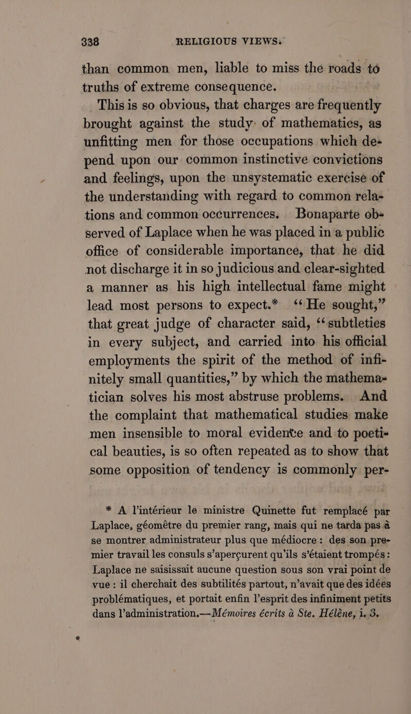 than common men, liable to miss the roads td truths of extreme consequence. This is so obvious, that charges are frequently brought against the study: of mathematies, as unfitting men for those occupations which de- pend upon our common instinctive convictions and feelings, upon the unsystematic exercise of the understanding with regard to common rela- tions and common occurrences. Bonaparte ob+ served of Laplace when he was placed in a public office of considerable importance, that he did not discharge it in so judicious and clear-sighted a manner as his high intellectual fame might lead most persons to expect.* ‘* He sought,” that great judge of character said, ‘subtleties in every subject, and carried into his official employments the spirit of the method of infi- nitely small quantities,” by which the mathema- tician solves his most abstruse problems. And the complaint that mathematical studies make men insensible to moral evidente and to poeti- cal beauties, is so often repeated as to show that some opposition of tendency is commonly per- * A Vintérieur le ministre Quinette fut remplacé par Laplace, géométre du premier rang, mais qui ne tarda pas.a se montrer administrateur plus que médiocre: des son pre- mier travail les consuls s’apercurent qu’ils s’étaient trompés: Laplace ne saisissait aucune question sous son vrai point de vue: il cherchait des subtilités partout, n’avait que des idéés problématiques, et portait enfin l’esprit des infiniment petits dans l’administration.— Mémoires écrits a Ste. Héléne, i. 3.