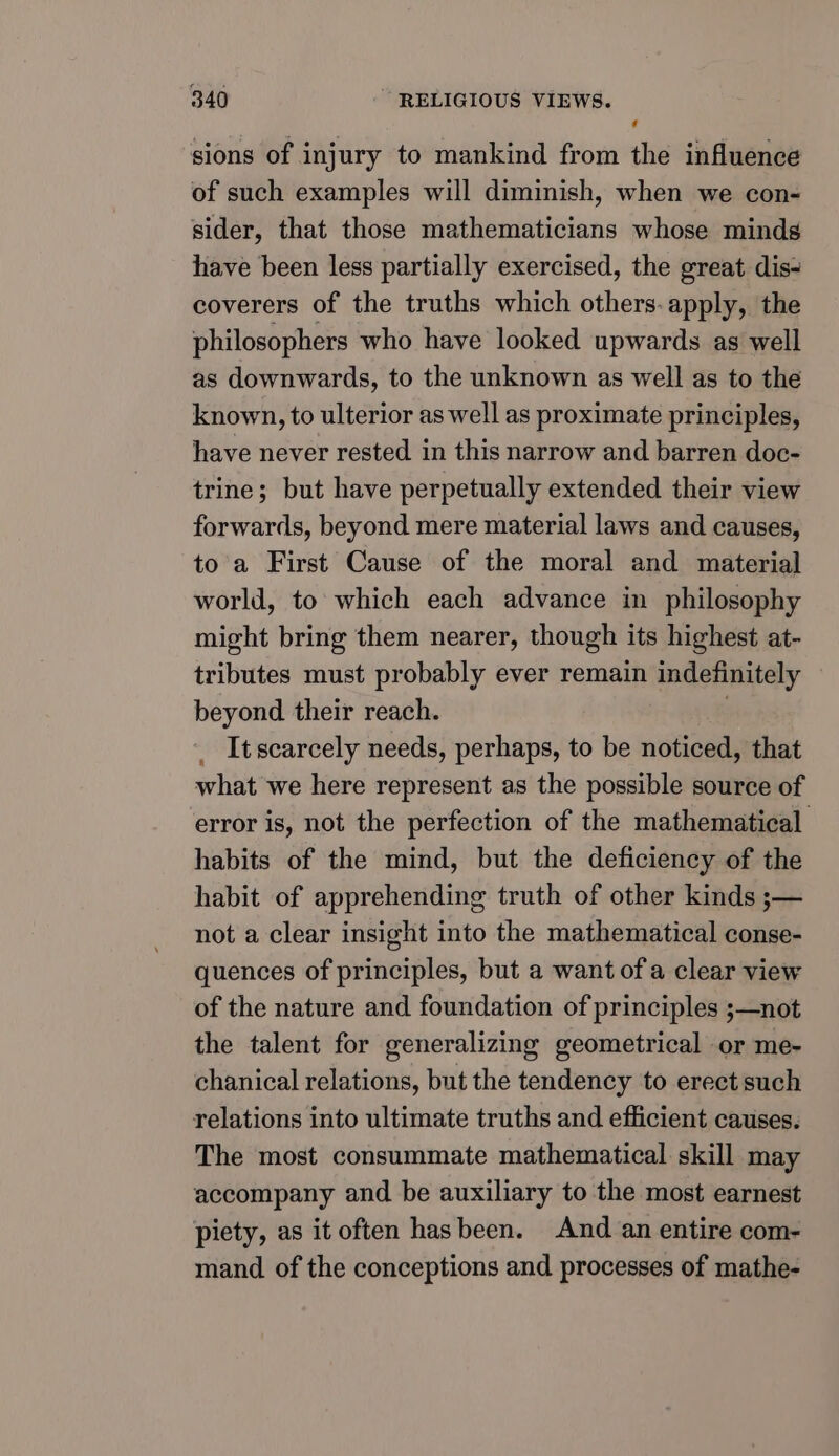 sions of injury to mankind from the influence of such examples will diminish, when we con- sider, that those mathematicians whose minds have been less partially exercised, the great dis- coverers of the truths which others. apply, the philosophers who have looked upwards as well as downwards, to the unknown as well as to the known, to ulterior as well as proximate principles, have never rested in this narrow and barren doc- trine; but have perpetually extended their view forwards, beyond mere material laws and causes, toa First Cause of the moral and material world, to which each advance in philosophy might bring them nearer, though its highest at- tributes must probably ever remain indefinitely beyond their reach. . It scarcely needs, perhaps, to be noticed, that what we here represent as the possible source of error is, not the perfection of the mathematical habits of the mind, but the deficiency of the habit of apprehending truth of other kinds ;s— not a clear insight into the mathematical conse- quences of principles, but a want of a clear view of the nature and foundation of principles ;—not the talent for generalizing geometrical or me- chanical relations, but the tendency to erect such relations into ultimate truths and efficient causes. The most consummate mathematical skill may accompany and be auxiliary to the most earnest piety, as it often hasbeen. And an entire com- mand of the conceptions and processes of mathe-