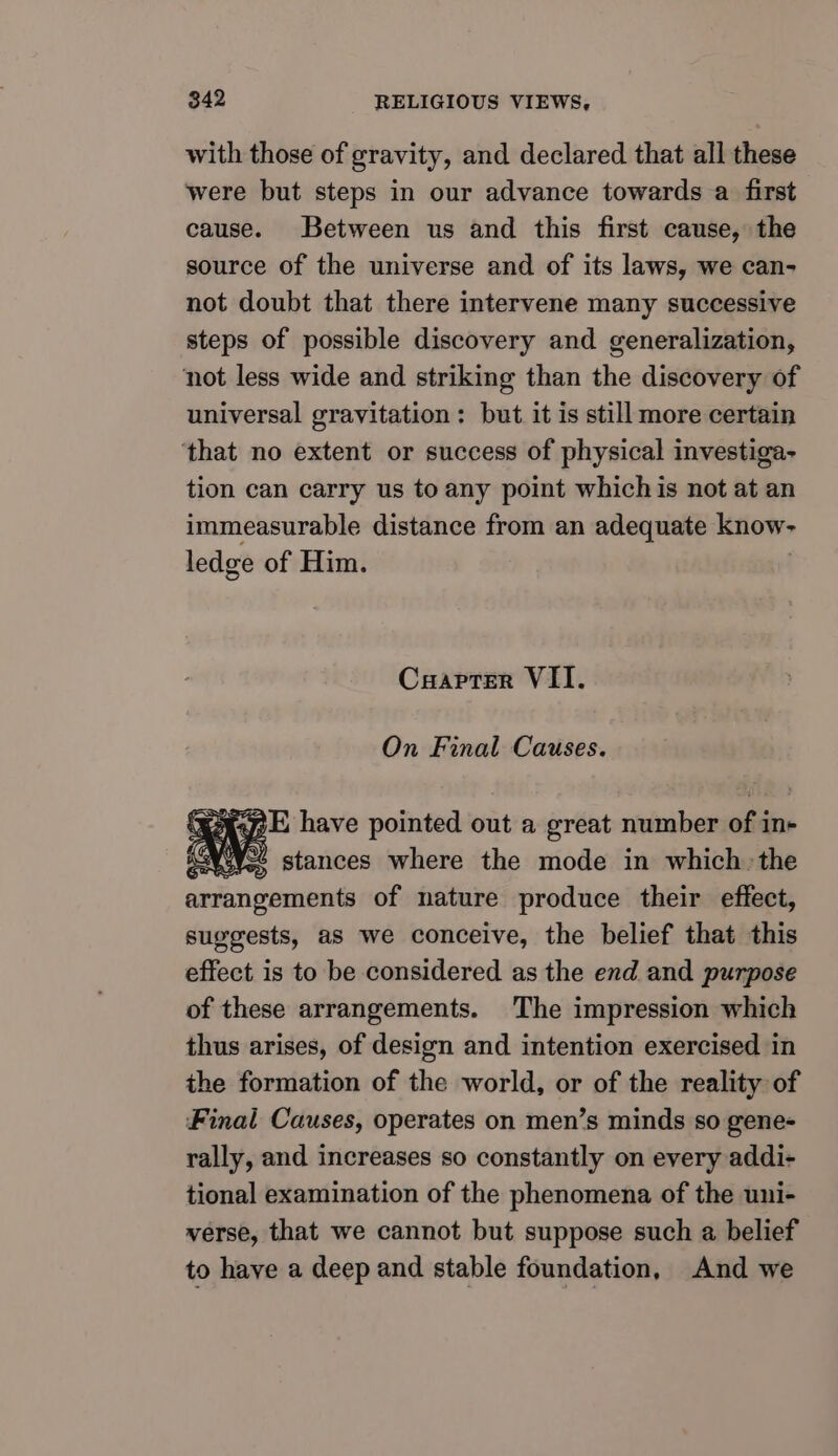 with those of gravity, and declared that all these were but steps in our advance towards a first cause. Between us and this first cause, the source of the universe and of its laws, we can- not doubt that there intervene many successive steps of possible discovery and generalization, not less wide and striking than the discovery of universal gravitation : but it is still more certain ‘that no extent or success of physical investiga- tion can carry us to any point whichis not at an immeasurable distance from an adequate know- ledge of Him. Cxrapter VII. On Final Causes. SAVE have pointed out a great number of in- “NW. stances where the mode in which: the arrangements of nature produce their effect, suggests, as we conceive, the belief that this effect is to be considered as the end and purpose of these arrangements. The impression which thus arises, of design and intention exercised in the formation of the world, or of the reality of Final Causes, operates on men’s minds so gene- rally, and increases so constantly on every addi- tional examination of the phenomena of the uni- verse, that we cannot but suppose such a belief to have a deep and stable foundation, And we