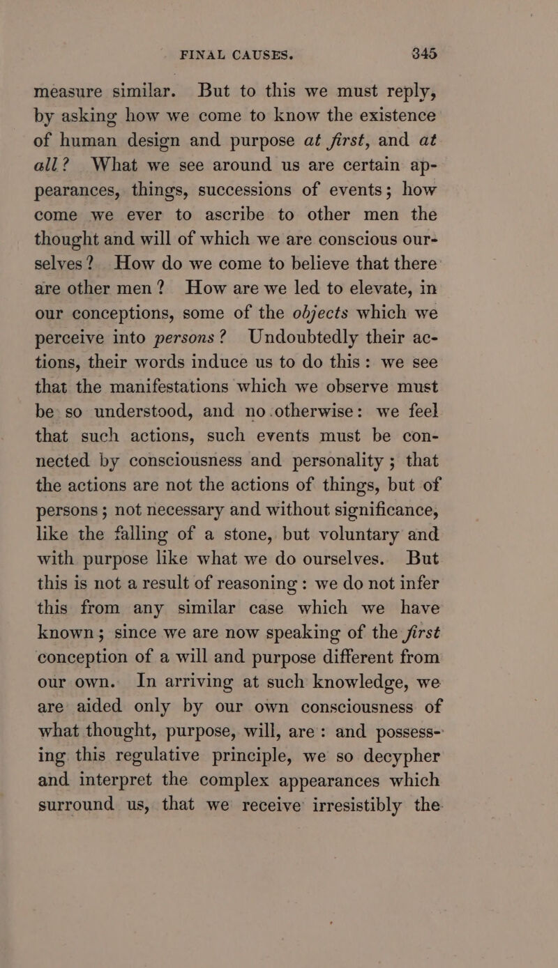 measure similar. But to this we must reply, by asking how we come to know the existence of human design and purpose at first, and at all? What we see around us are certain ap- pearances, things, successions of events; how come we ever to ascribe to other men the thought and will of which we are conscious our- selves? How do we come to believe that there are other men? How are we led to elevate, in our conceptions, some of the odjects which we perceive into persons? Undoubtedly their ac- tions, their words induce us to do this: we see that the manifestations which we observe must be so understood, and no.otherwise: we feel that such actions, such events must be con- nected by consciousness and personality ; that the actions are not the actions of things, but of persons ; not necessary and without significance, like the falling of a stone, but voluntary and with purpose like what we do ourselves. But this is not a result of reasoning : we do not infer this from any similar case which we have known; since we are now speaking of the jirst conception of a will and purpose different from our own. In arriving at such knowledge, we are aided only by our own consciousness of what thought, purpose, will, are: and possess- ing this regulative principle, we so decypher and interpret the complex appearances which surround us, that we receive irresistibly the.