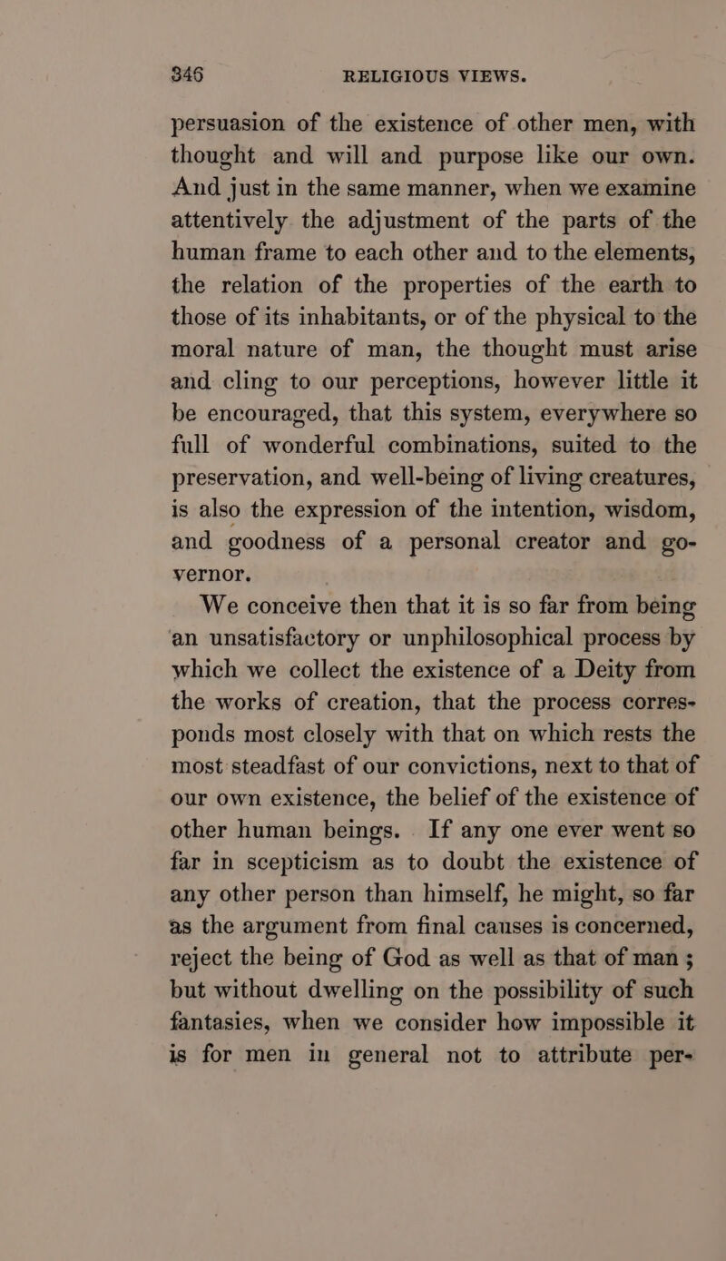 persuasion of the existence of other men, with thought and will and purpose like our own. And just in the same manner, when we examine attentively the adjustment of the parts of the human frame to each other and to the elements, the relation of the properties of the earth to those of its inhabitants, or of the physical to the moral nature of man, the thought must arise and cling to our perceptions, however little it be encouraged, that this system, everywhere so full of wonderful combinations, suited to the preservation, and well-being of living creatures, is also the expression of the intention, wisdom, and goodness of a personal creator and go- vernor. We conceive then that it is so far from being an unsatisfactory or unphilosophical process by which we collect the existence of a Deity from the works of creation, that the process corres- ponds most closely with that on which rests the most steadfast of our convictions, next to that of our own existence, the belief of the existence of other human beings. . If any one ever went so far in scepticism as to doubt the existence of any other person than himself, he might, so far as the argument from final causes is concerned, reject the being of God as well as that of man ; but without dwelling on the possibility of such fantasies, when we consider how impossible it is for men in general not to attribute per-