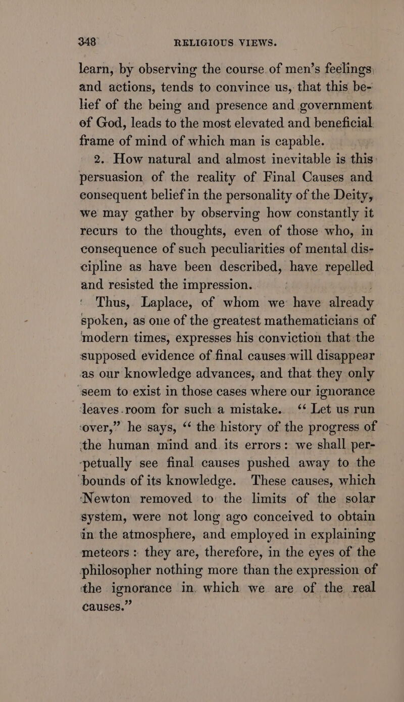 learn, by observing the course. of men’s feelings; and actions, tends to convince us, that this be- lief of the being and presence and government ef God, leads to the most elevated and beneficial frame of mind of which man is capable. 2. How natural and almost inevitable is this: persuasion of the reality of Final Causes and eonsequent belief in the personality of the Deity, we may gather by observing how constantly it recurs to the thoughts, even of those who, in consequence of such peculiarities of mental dis- cipline as have been described, have repelled and resisted the impression. Thus, Laplace, of whom we have sleaouls spoken, as one of the greatest mathematicians of modern times, expresses his conviction that the supposed. evidence of final causes will disappear as our knowledge advances, and that. they only ‘seem to exist in those cases where our ignorance leaves.room for such a mistake. ‘* Let us run ‘over,” he says, ‘‘ the history of the progress of the human mind and its errors: we shall per- ‘petually see final causes pushed away to the ‘bounds of its knowledge. These causes, which ‘Newton removed to the limits of the solar system, were not long ago conceived to obtain in the atmosphere, and employed in explaining meteors: they are, therefore, in the eyes of the philosopher nothing more than the expression of the ignorance in. which we are of the real causes.”