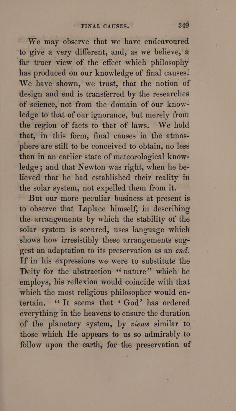 ’ We may observe that we have endeavoured ‘to give a very different, and, as we believe, a far truer view of the effect which philosophy has produced on our knowledge of final causes! We have shown, we trust, that the notion of design and end is transferred by the researches of science, not from the domain of our know- ledge to that of our ignorance, but merely from the region of facts to that of laws. We hold that, in this form, final causes in the atmos- phere are still to be conceived to obtain, no less than in an earlier state of meteorological know- ledge ; and that Newton was right, when he be- lieved that he had established their reality in the solar system, not expelled them from it. But our more peculiar business at present is to observe that Laplace himself, in describing the. arrangements by which the stability of the solar system is secured, uses language which shows how irresistibly these arrangements sug- gest an adaptation to its preservation as an end. If in his expressions we were to substitute the Deity for the abstraction ‘ nature” which’ he employs, his reflexion would coincide with that which the most religious philosopher would en- tertain. ‘* It seems that ‘ God’ has ordered everything in the heavens to ensure the duration of the planetary system, by views similar to those which He appears to us so admirably to follow upon the earth, for the preservation. of