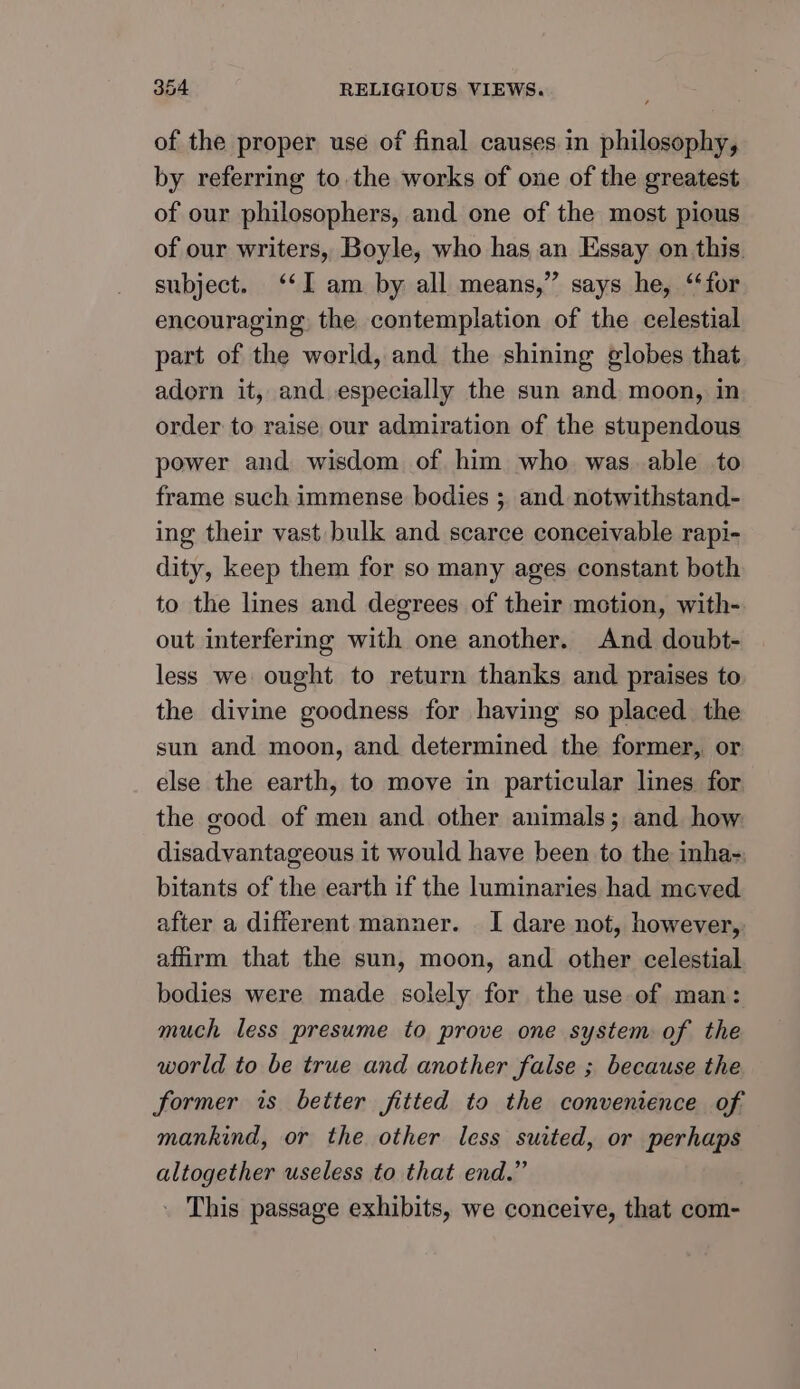 of the proper use of final causes in philosophy, by referring to the works of one of the greatest of our philosophers, and one of the most pious of our writers, Boyle, who has an Essay on this. subject. ‘I am by all means,” says he, ‘for encouraging the contemplation of the celestial part of the world, and the shining globes that adorn it, and especially the sun and moon, in order to raise our admiration of the stupendous power and wisdom of him who. was. able to frame such immense bodies ; and notwithstand- ing their vast bulk and scarce conceivable rapi- dity, keep them for so many ages constant both to the lines and degrees of their motion, with- out interfering with one another. And doubt- less we ought to return thanks and praises to the divine goodness for having so placed the sun and moon, and determined the former, or else the earth, to move in particular lines for the good of men and other animals; and how disadvantageous it would have been to the inha-; bitants of the earth if the luminaries had meved after a different manner. I dare not, however, affirm that the sun, moon, and other celestial bodies were made solely for the use of man: much less presume to prove one system of the world to be true and another false ; because the former is better fitted to the convenience of mankind, or the other less suited, or perhaps altogether useless to that end.” _ This passage exhibits, we conceive, that com-