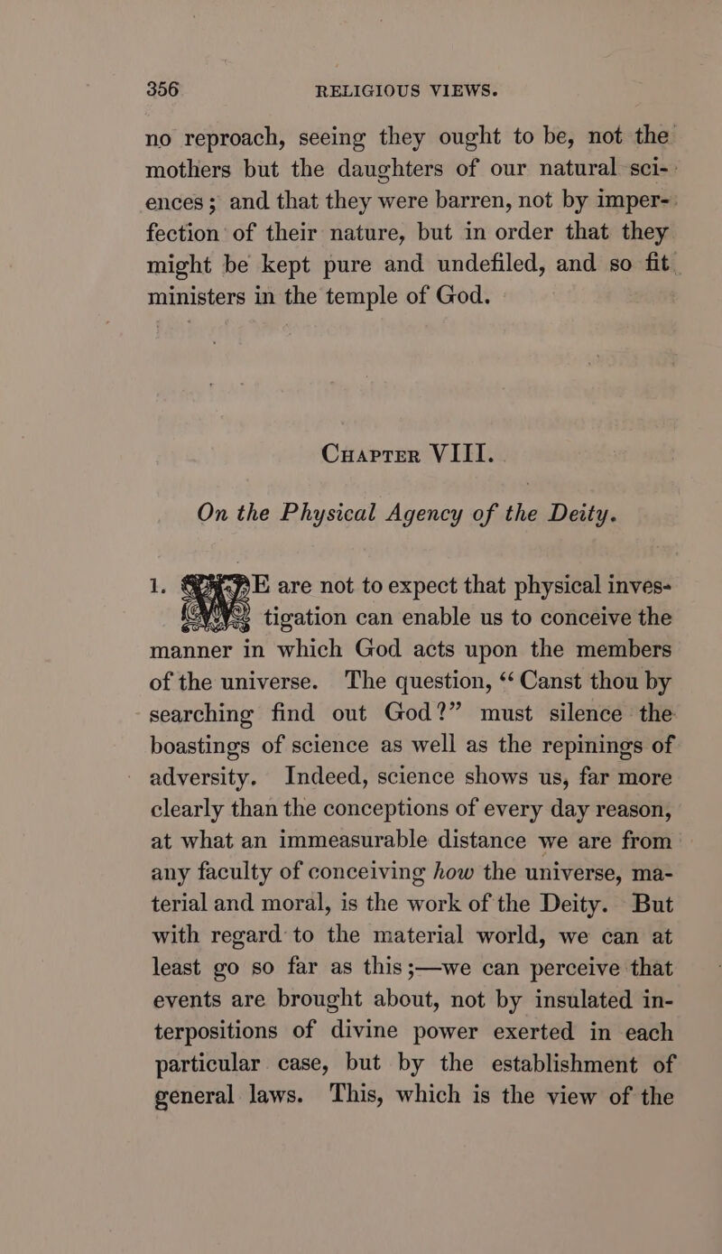no reproach, seeing they ought to be, not the mothers but the daughters of our natural sci-: ences; and that they were barren, not by imper-. fection of their nature, but in order that they might be kept pure and undefiled, and so fit _ ministers in the temple of God. Cuapter VIII. On the Physical Agency of the Deity. 1. GEAPE are not to expect that physical inves- AWW tigation can enable us to conceive the manner in which God acts upon the members of the universe. The question, ‘‘ Canst thou by searching find out God?” must silence the boastings of science as well as the repinings of adversity. Indeed, science shows us, far more clearly than the conceptions of every day reason, at what an immeasurable distance we are from any faculty of conceiving how the universe, ma- terial and moral, is the work of the Deity. But with regard to the material world, we can at least go so far as this;—we can perceive that events are brought about, not by insulated in- terpositions of divine power exerted in each particular case, but by the establishment of general laws. This, which is the view of the