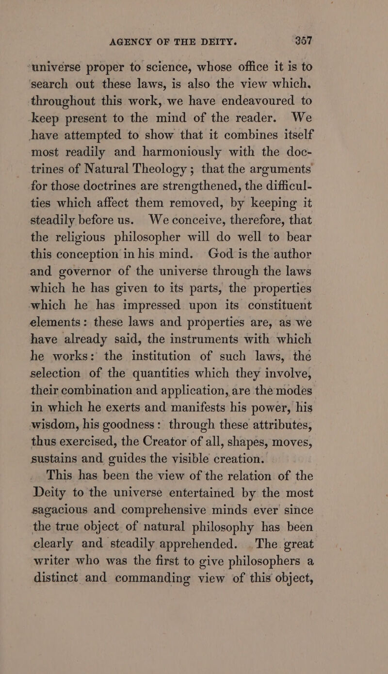 ‘universe proper to science, whose office it is to search out these laws, is also the view which, throughout this work, we have endeavoured to -keep present to the mind of the reader. We have attempted to show that it combines itself most readily and harmoniously with the doc- trines of Natural Theology ; that the arguments for those doctrines are strengthened, the difficul- ties which affect them removed, by keeping it steadily before us. We conceive, therefore, that the religious philosopher will do well to bear this conception in his mind. God is the author and governor of the universe through the laws which he has given to its parts, the properties which he has impressed upon its constituent elements: these laws and properties are, as we have already said, the instruments with which he works: the institution of such laws, the selection of the quantities which they involve, their combination and application, are the modes in which he exerts and manifests his power, his wisdom, his goodness: through these attributes, thus exercised, the Creator of all, shapes, moves, sustains and guides the visible creation. This has been the view of the relation of the Deity to the universe entertained by the most sagacious and comprehensive minds ever since the true object of natural philosophy has been clearly and steadily apprehended. . The great writer who was the first to give philosophers a distinct and commanding view of this object,