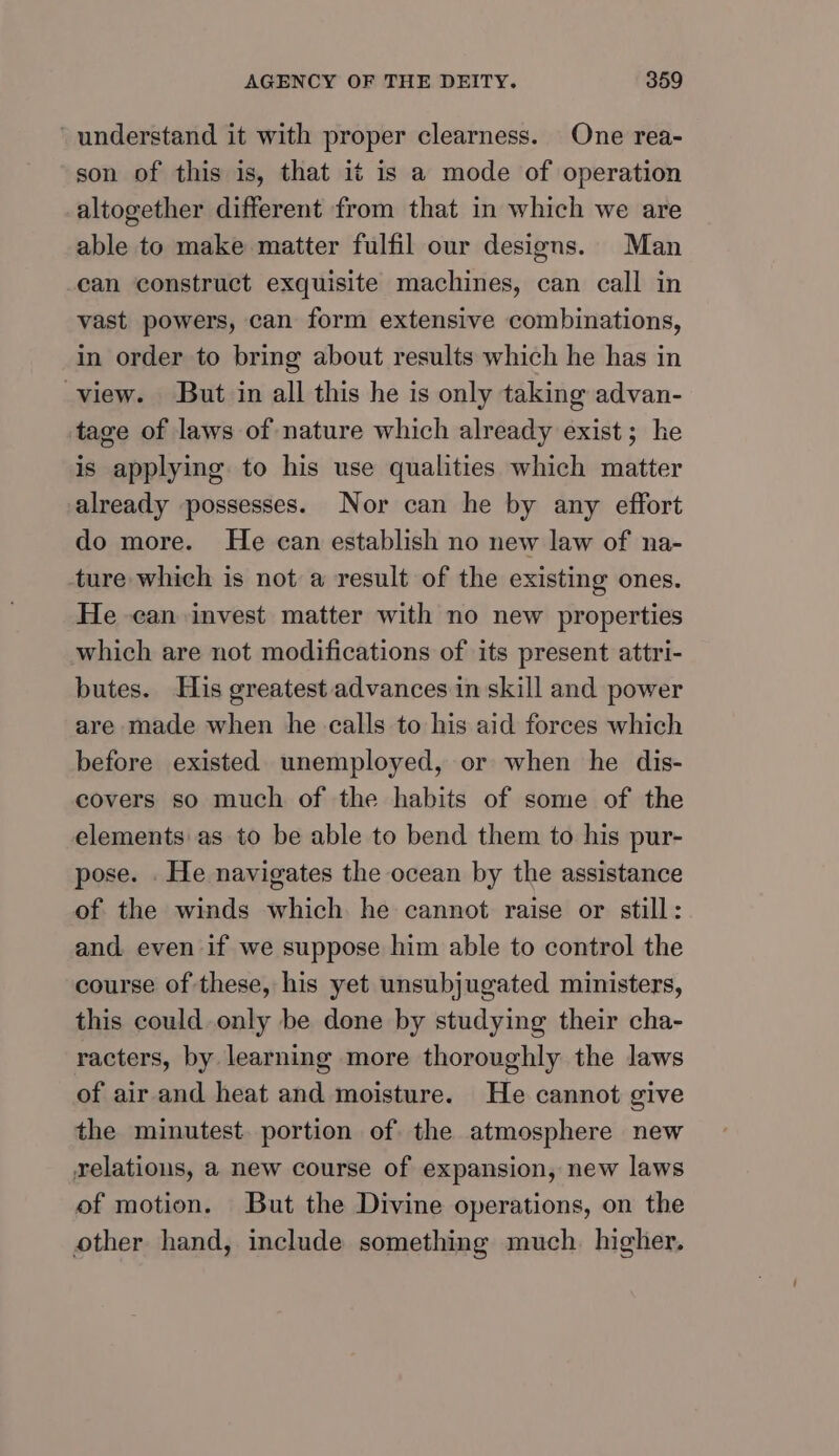 - understand it with proper clearness. One rea- son of this is, that it is a mode of operation altogether different from that in which we are able to make matter fulfil our designs. Man can construct exquisite machines, can call in vast powers, can form extensive combinations, in order to bring about results which he has in view. But in all this he is only taking advan- tage of laws of nature which already exist; he is applying to his use qualities which matter already possesses. Nor can he by any effort do more. He can establish no new law of na- ture which is not a result of the existing ones. He can invest matter with no new properties which are not modifications of its present attri- butes. His greatest advances in skill and power are made when he calls to his aid forces which before existed unemployed, or when he dis- covers so much of the habits of some of the elements as to be able to bend them to his pur- pose. . He navigates the ocean by the assistance of the winds which he cannot raise or still: and even if we suppose him able to control the course of these, his yet unsubjugated ministers, this could only be done by studying their cha- racters, by learning more thoroughly the laws of air and heat and moisture. He cannot give the minutest. portion of the atmosphere new relations, a new course of expansion, new laws of motion. But the Divine operations, on the other hand, include something much. higher.