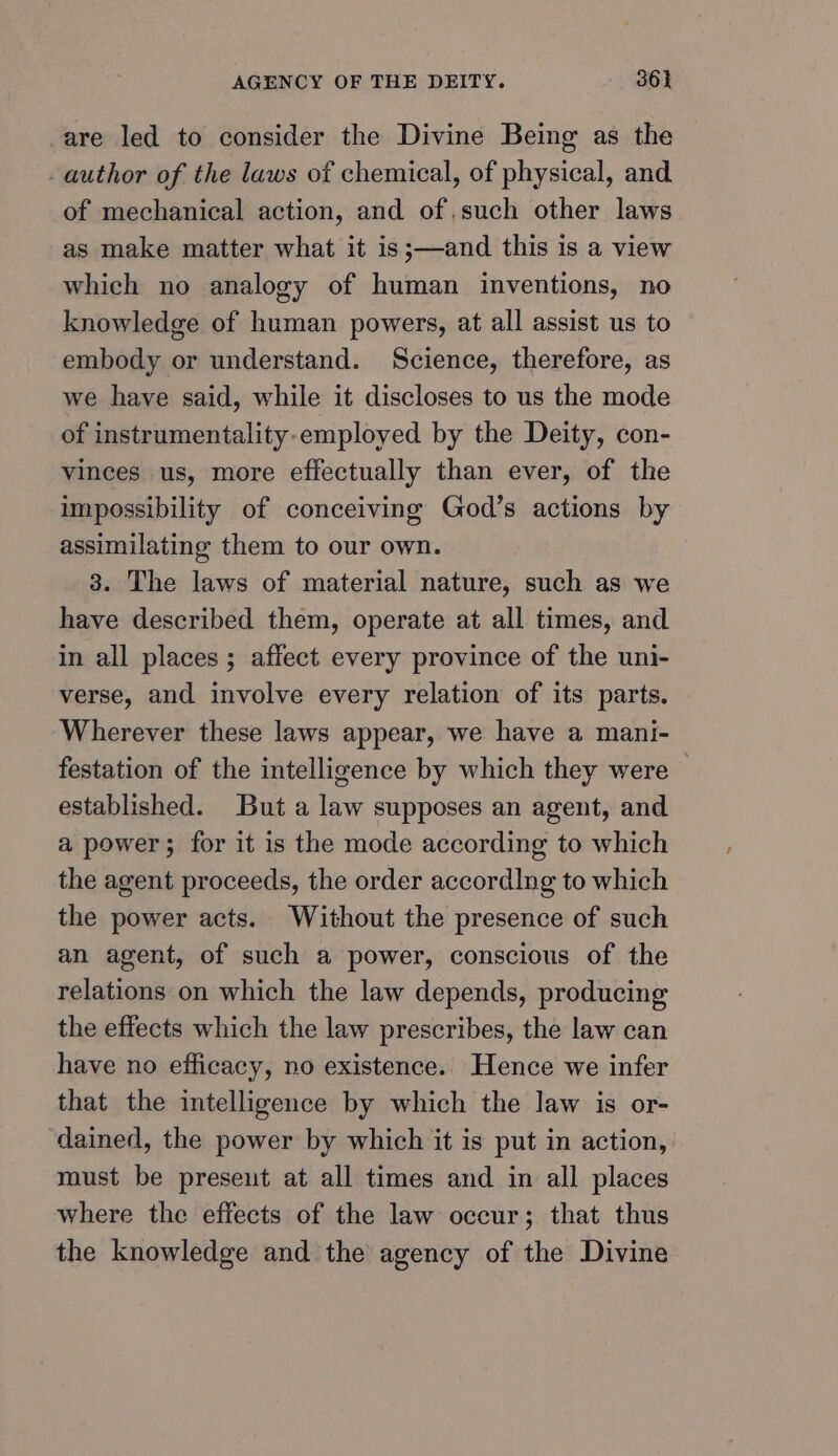 are led to consider the Divine Being as the author of the laws of chemical, of physical, and of mechanical action, and of,such other laws as make matter what it is;—and this is a view which no analogy of human inventions, no knowledge of human powers, at all assist us to embody or understand. Science, therefore, as we have said, while it discloses to us the mode of instrumentality-employed by the Deity, con- vinces us, more effectually than ever, of the impossibility of conceiving God’s actions by assimilating them to our own. 3. The laws of material nature, such as we have described them, operate at all times, and in all places ; affect every province of the uni- verse, and involve every relation of its parts. Wherever these laws appear, we have a mani- festation of the intelligence by which they were established. But a law supposes an agent, and a power; for it is the mode according to which the agent proceeds, the order accordlng to which the power acts. Without the presence of such an agent, of such a power, conscious of the relations on which the law depends, producing the effects which the law prescribes, the law can have no efficacy, no existence. Hence we infer that the intelligence by which the law is or- dained, the power by which it is put in action, must be preseut at all times and in all places where the effects of the law occur; that thus the knowledge and the agency of the Divine