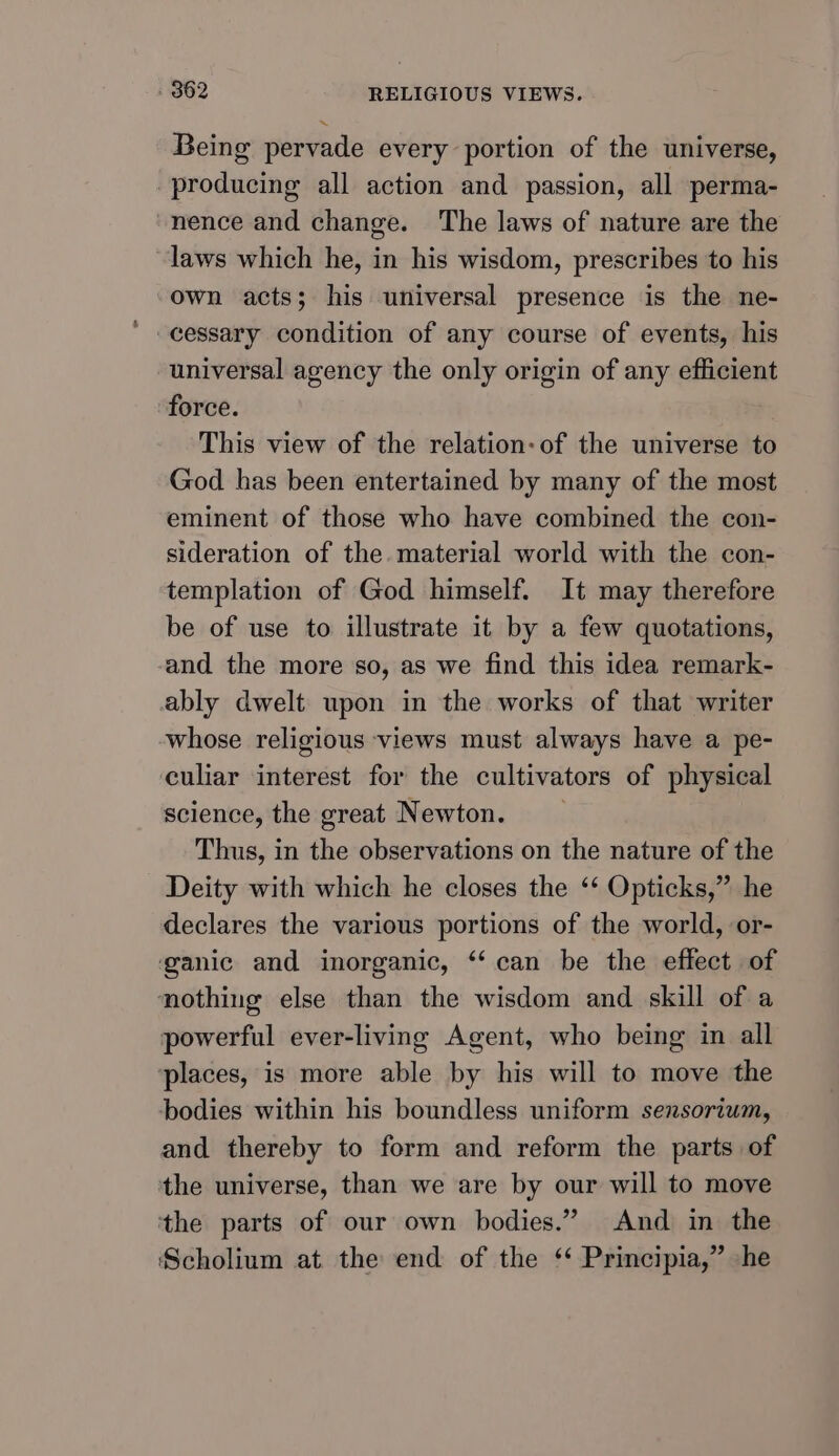 Being pervade every portion of the universe, producing all action and passion, all perma- nence and change. The laws of nature are the laws which he, in his wisdom, prescribes to his own acts; his universal presence is the ne- cessary condition of any course of events, his universal agency the only origin of any efficient force. This view of the relation: of the universe to God has been entertained by many of the most eminent of those who have combined the con- sideration of the. material world with the con- templation of God himself. It may therefore be of use to illustrate it by a few quotations, and the more so, as we find this idea remark- ably dwelt upon in the works of that writer whose religious views must always have a pe- culiar interest for the cultivators of physical science, the great Newton. Thus, in the observations on the nature of the Deity with which he closes the ‘‘ Opticks,” he declares the various portions of the world, or- ganic and inorganic, “can be the effect of nothing else than the wisdom and skill of a powerful ever-living Agent, who being in all places, is more able by his will to move the bodies within his boundless uniform sensorium, and thereby to form and reform the parts of the universe, than we are by our will to move the parts of our own bodies.” And in the Scholium at. the end of the ‘‘ Principia,” -he