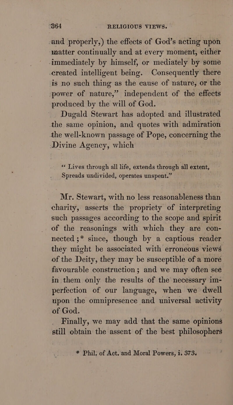 and properly,) the effects of God’s acting upon matter continually and at every moment, either immediately by himself, or mediately by some created intelligent being. Consequently there is no such thing as the cause of nature, or the power of nature,” independent of the effects produced by the will of God. Dugald Stewart has adopted and illustrated the same opinion, and quotes with admiration the well-known passage of Pope, concerning the Divine Agency, which «¢ Lives through all life, extends through all extent, Spreads undivided, operates unspent.” Mr. Stewart, with no less reasonableness than charity, asserts the propriety of interpreting such passages according to the scope and spirit of the reasonings with which they are con- nected ;* since, though by a captious reader they might be associated with erroneous views of the Deity, they may be susceptible of a more favourable construction; and we may often see in them only the results of the necessary im- perfection of our language, when we dwell upon the omnipresence and universal activity of God. | Finally, we may add that the same opinions still obtain the assent of the best philosophers * Phil. of Act. and Moral Powers, i, 373.