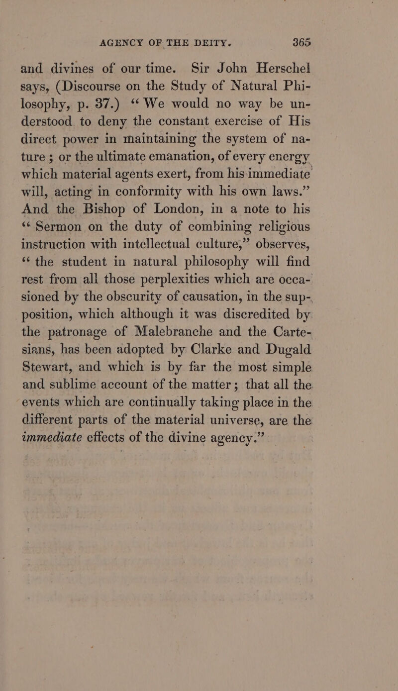 and divines of our time. Sir John Herschel says, (Discourse on the Study of Natural Phi- losophy, p. 37.) ‘‘ We would no way be un- derstood to deny the constant exercise of His direct power in maintaining the system of na- ture ; or the ultimate emanation, of every energy which material agents exert, from his immediate will, acting in conformity with his own laws.” And the Bishop of London, in a note to his ‘‘ Sermon on the duty of combining religious instruction with intellectual culture,” observes, “the student in natural philosophy will find rest from all those perplexities which are occa- sioned by the obscurity of causation, in the sup-, position, which although it was discredited by the patronage of Malebranche and the Carte- sians, has been adopted by Clarke and Dugald Stewart, and which is by far the most simple and sublime account of the matter; that all the events which are continually taking place in the different parts of the material universe, are the immediate effects of the divine agency.”
