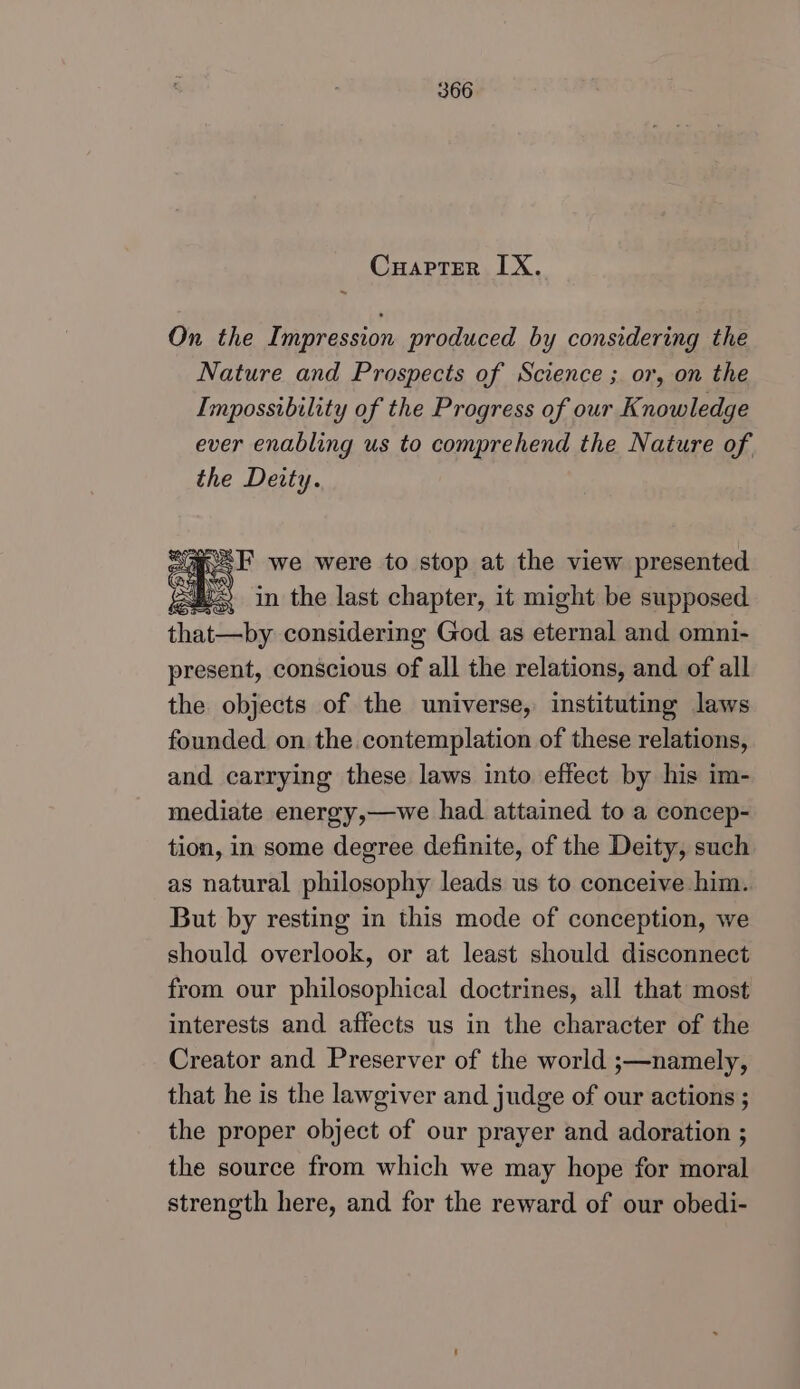 Cuapter IX. On the Impression produced by considering the Nature and Prospects of Science ;. or, on the Impossibility of the Progress of our Knowledge ever enabling us to comprehend the Nature of the Devty. #. F we were to stop at the view presented 2 in the last chapter, it might be supposed that—by considering God as eternal and omni- present, conscious of all the relations, and of all the objects of the universe, instituting laws founded on the contemplation of these relations, and carrying these laws into effect by his im- mediate energy,—we had attained to a concep- tion, in some degree definite, of the Deity, such as natural philosophy leads us to conceive him. But by resting in this mode of conception, we should overlook, or at least should disconnect from our philosophical doctrines, all that most interests and affects us in the character of the Creator and Preserver of the world ;—namely, that he is the lawgiver and judge of our actions ; the proper object of our prayer and adoration ; the source from which we may hope for moral strength here, and for the reward of our obedi-