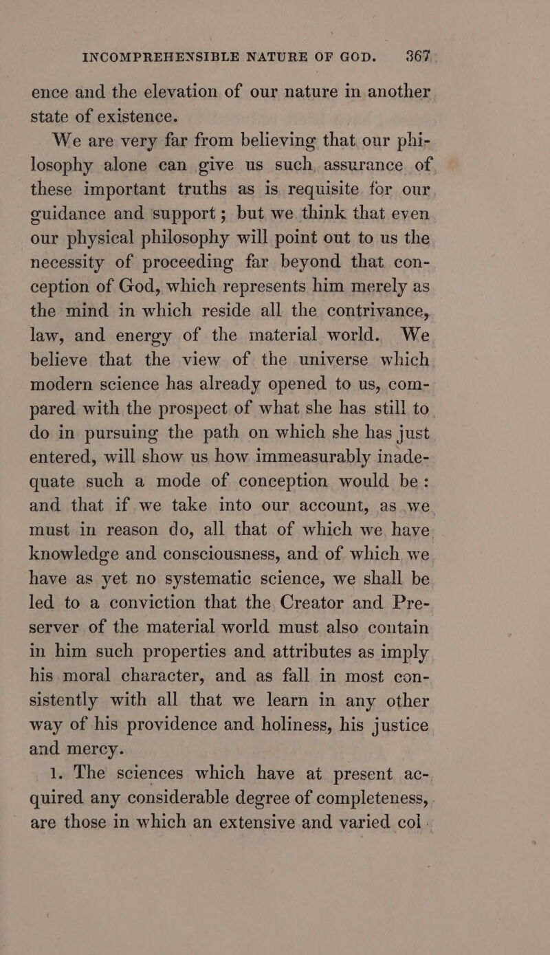 ence and the elevation of our nature in another state of existence. We are very far from believing that, our phi- losophy alone can give us such, assurance of these important truths as is requisite for our guidance and support; but we think that even our physical philosophy will point out to us the necessity of proceeding far beyond that. con- ception of God, which represents him merely as the mind in which reside all the contrivance, law, and energy of the material world. We believe that the view of the universe which modern science has already opened to us, com- pared with the prospect of what she has still to do in pursuing the path on which she has just entered, will show us how immeasurably inade- quate such a mode of conception would be: and that if we take into our account, as we. must in reason do, all that of which we have knowledge and consciousness, and of which we have as yet no systematic science, we shall be led to a conviction that the Creator and Pre- server of the material world must also contain in him such properties and attributes as imply his moral character, and as fall in most con- sistently with all that we learn in any other way of his providence and holiness, his justice and mercy. 1. The sciences which have at present ac- quired any considerable degree of completeness, . are those in which an extensive and varied col :