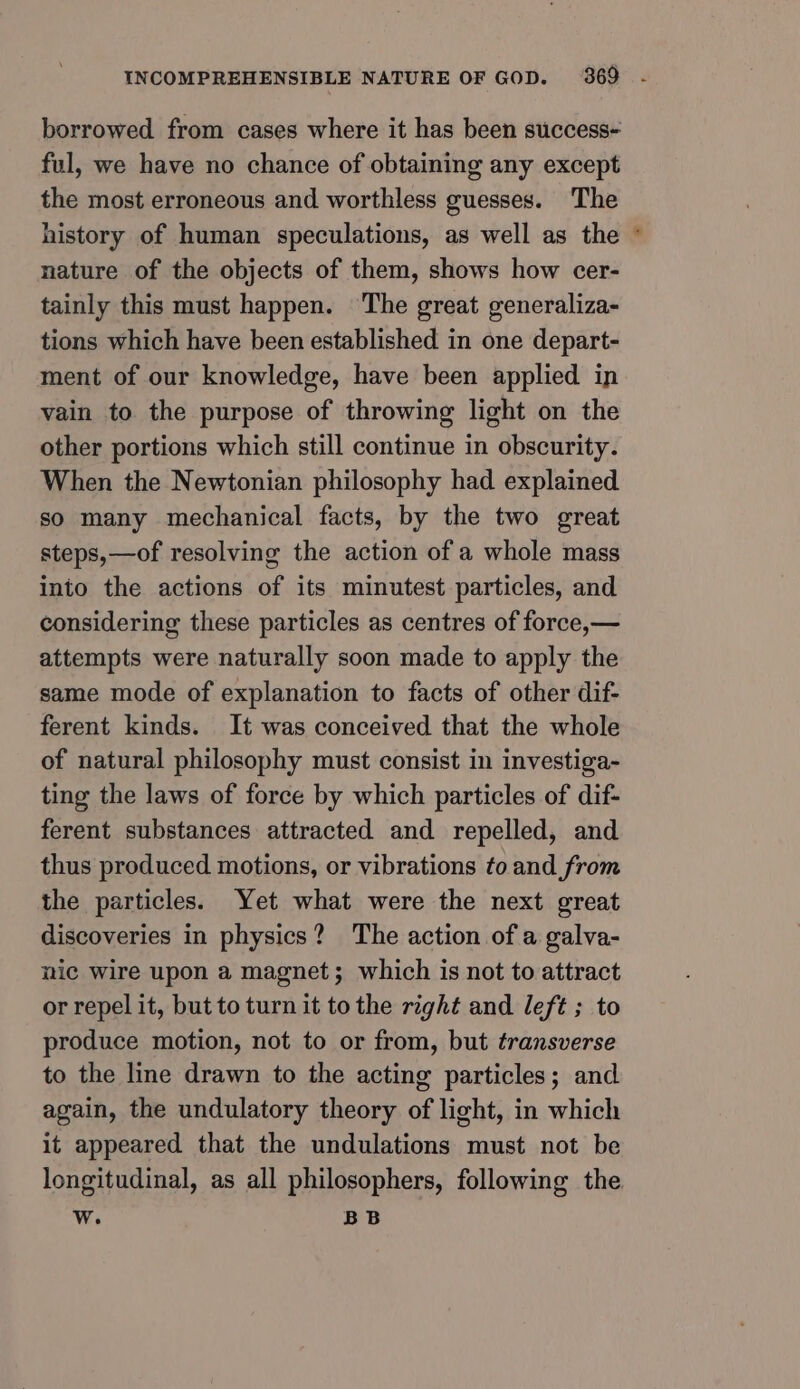 borrowed from cases where it has been success- ful, we have no chance of obtaining any except the most erroneous and worthless guesses. The history of human speculations, as well as the nature of the objects of them, shows how cer- tainly this must happen. The great generaliza- tions which have been established in one depart- ment of our knowledge, have been applied in vain to the purpose of throwing light on the other portions which still continue in obscurity. When the Newtonian philosophy had explained so many mechanical facts, by the two great steps,—of resolving the action of a whole mass into the actions of its minutest particles, and considering these particles as centres of force,— attempts were naturally soon made to apply the same mode of explanation to facts of other dif- ferent kinds. It was conceived that the whole of natural philosophy must consist in investiga- ting the laws of force by which particles of dif- ferent substances attracted and repelled, and thus produced motions, or vibrations to and from the particles. Yet what were the next great discoveries in physics? The action of a galva- nic wire upon a magnet; which is not to attract or repel it, but to turn it to the right and left ; to produce motion, not to or from, but transverse to the line drawn to the acting particles; and again, the undulatory theory of light, in which it appeared that the undulations must not be Ww. BB =