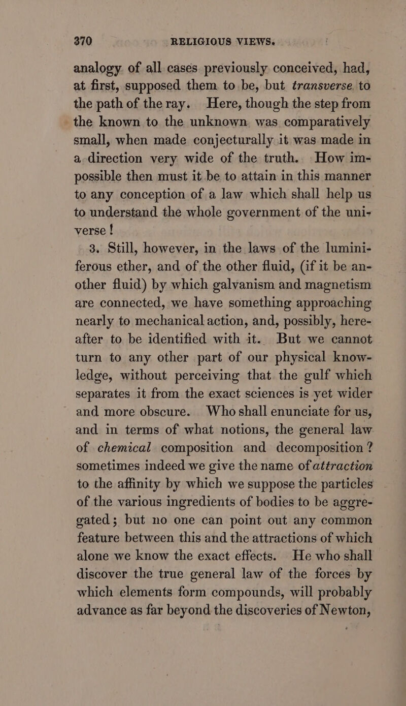 analogy. of all cases. previously conceived, had, at first, supposed them to be, but transverse, to the path of theray. Here, though the step from the known to the unknown. was comparatively small, when made conjecturally it was made in a direction very wide of the truth. How im- possible then must it be to attain in this manner to any conception of a law which shall help us to understand the whole government of the uni- verse ! 3. Still, however, in the laws of the lumini- ferous ether, and of the other fluid, (if it be an- other fluid) by which galvanism and magnetism are connected, we have something approaching nearly to mechanical action, and, possibly, here- after to be identified with it. But we cannot turn to any other part of our physical know- ledge, without perceiving that the gulf which separates it from the exact sciences is yet wider and more obscure. Whoshall enunciate for us, and in terms of what notions, the general law of chemical composition and decomposition ? sometimes indeed we give the name of attraction to the affinity by which we suppose the particles of the various ingredients of bodies to be aggre- gated; but no one can point out any common feature between this and the attractions of which alone we know the exact effects. He who shall discover the true general law of the forces by which elements form compounds, will probably advance as far beyond the discoveries of Newton,