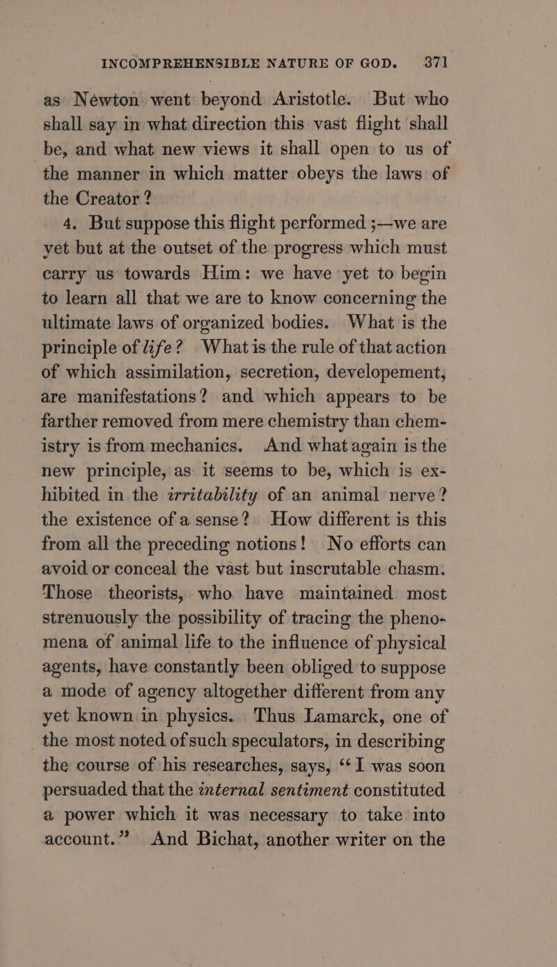 as Newton. went beyond Aristotle. But who shall say in what direction this vast flight shall be, and what new views it shall open to us of the manner in which matter obeys the laws of the Creator ? 4. But suppose this flight performed ;—we are yet but at the outset of the progress which must carry us towards Him: we have yet to begin to learn all that we are to know concerning the ultimate laws of organized bodies. What is the principle of life? Whatis the rule of that action of which assimilation, secretion, developement, are manifestations? and which appears to be farther removed from mere chemistry than chem- istry is from mechanics. And what again is the new principle, as it seems to be, which is ex- hibited in the irritability of an animal nerve? the existence of a sense? How different is this from all the preceding notions! No efforts can avoid or conceal the vast but inscrutable chasm. Those theorists, who have maintained most strenuously the possibility of tracing the pheno- mena of animal life to the influence of physical agents, have constantly been obliged to suppose a mode of agency altogether different from any yet known in physics. Thus Lamarck, one of the most noted of such speculators, in describing the course of his researches, says, ‘‘ 1 was soon persuaded that the internal sentiment constituted a power which it was necessary to take into account.”” And Bichat, another writer on the