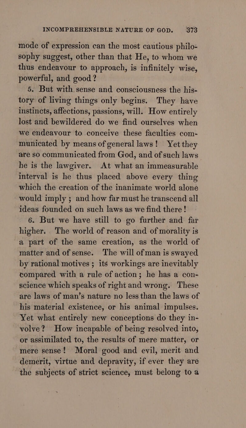 mode of expression can the most cautious philo- sophy suggest, other than that He, to whom we thus endeavour to approach, is infinitely wise, powerful, and good? 5. But with sense and consciousness the his- tory of living things only begins. They have instincts, affections, passions, will. How entirely lost and bewildered do we find ourselves when we endeavour to conceive these faculties com- municated by means of general laws! Yet they are so communicated from God, and of such laws he is the lawgiver. At what an immeasurable interval is he thus placed above every thing which the creation of the inanimate world alone would imply ; and how far must he transcend all ideas founded on such laws as we find there ! 6. But we have still to go further and far higher. . The world of reason and of morality is a part of the same creation, as the world of matter and of sense. The will of man is swayed by rational motives ; its workings are inevitably compared with a rule of action; he has a con- science which speaks of right and wrong. These are laws of man’s nature no less than the laws of his material existence, or his animal impulses. Yet what entirely new conceptions do they in- volve? How incapable of being resolved into, or assimilated to, the results of mere matter, or mere sense! Moral good and evil, merit and demerit, virtue and depravity, if ever they are the subjects of strict science, must belong to a