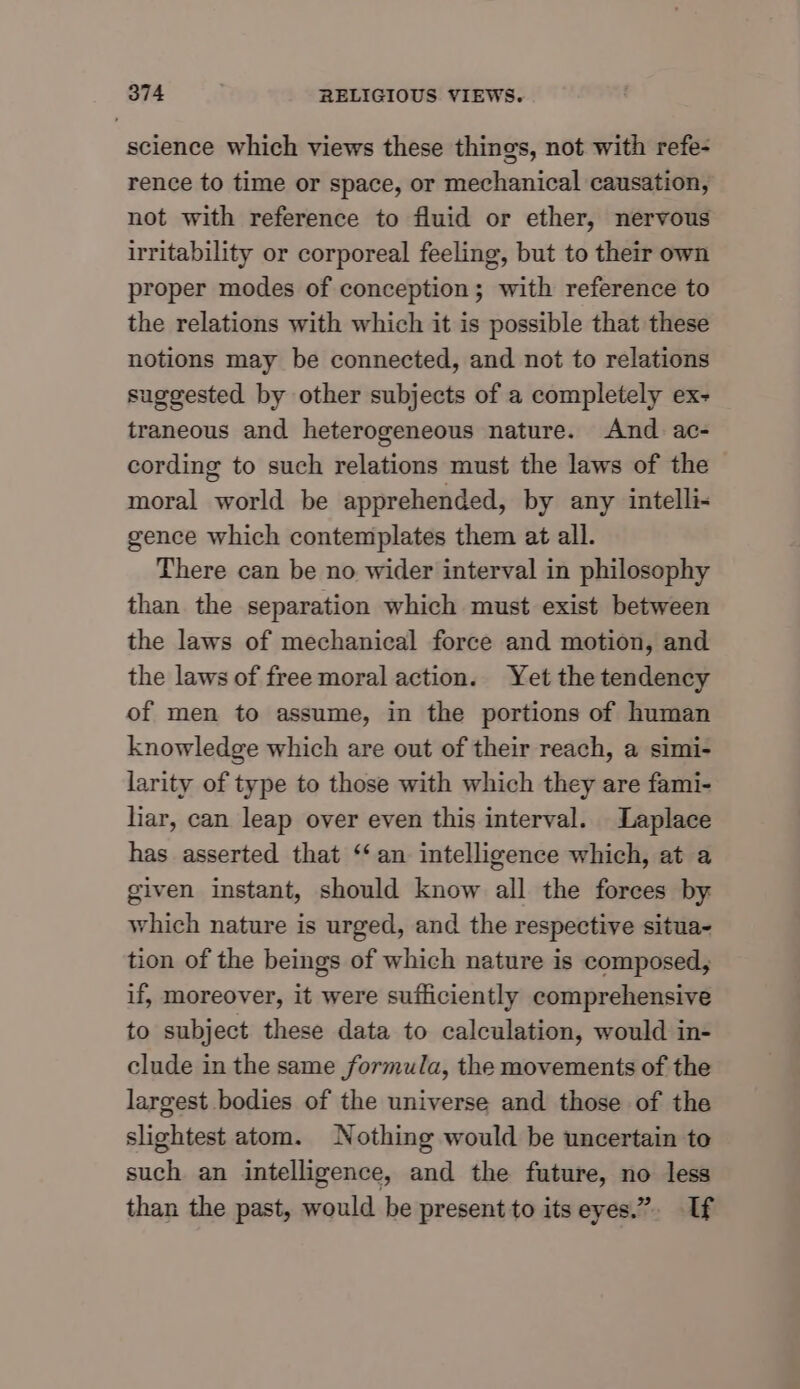 science which views these things, not with refe- rence to time or space, or mechanical causation, not with reference to fluid or ether, nervous irritability or corporeal feeling, but to their own proper modes of conception; with reference to the relations with which it is possible that these notions may be connected, and not to relations suggested by other subjects of a completely ex- traneous and heterogeneous nature. And ac- cording to such relations must the laws of the moral world be apprehended, by any intelli- gence which contemplates them at all. There can be no wider interval in philosophy than the separation which must exist between the laws of mechanical force and motion, and the laws of free moral action. Yet the tendency of men to assume, in the portions of human knowledge which are out of their reach, a simi- larity of type to those with which they are fami- liar, can leap over even this interval. Laplace has asserted that ‘an intelligence which, at a given instant, should know all the forces by which nature is urged, and the respective situa- tion of the beings of which nature is composed, if, moreover, it were sufficiently comprehensive to subject these data to calculation, would in- clude in the same formula, the movements of the largest bodies of the universe and those of the slightest atom. Nothing would be uncertain to such an intelligence, and the future, no less than the past, would be present to its eyes.” Uf