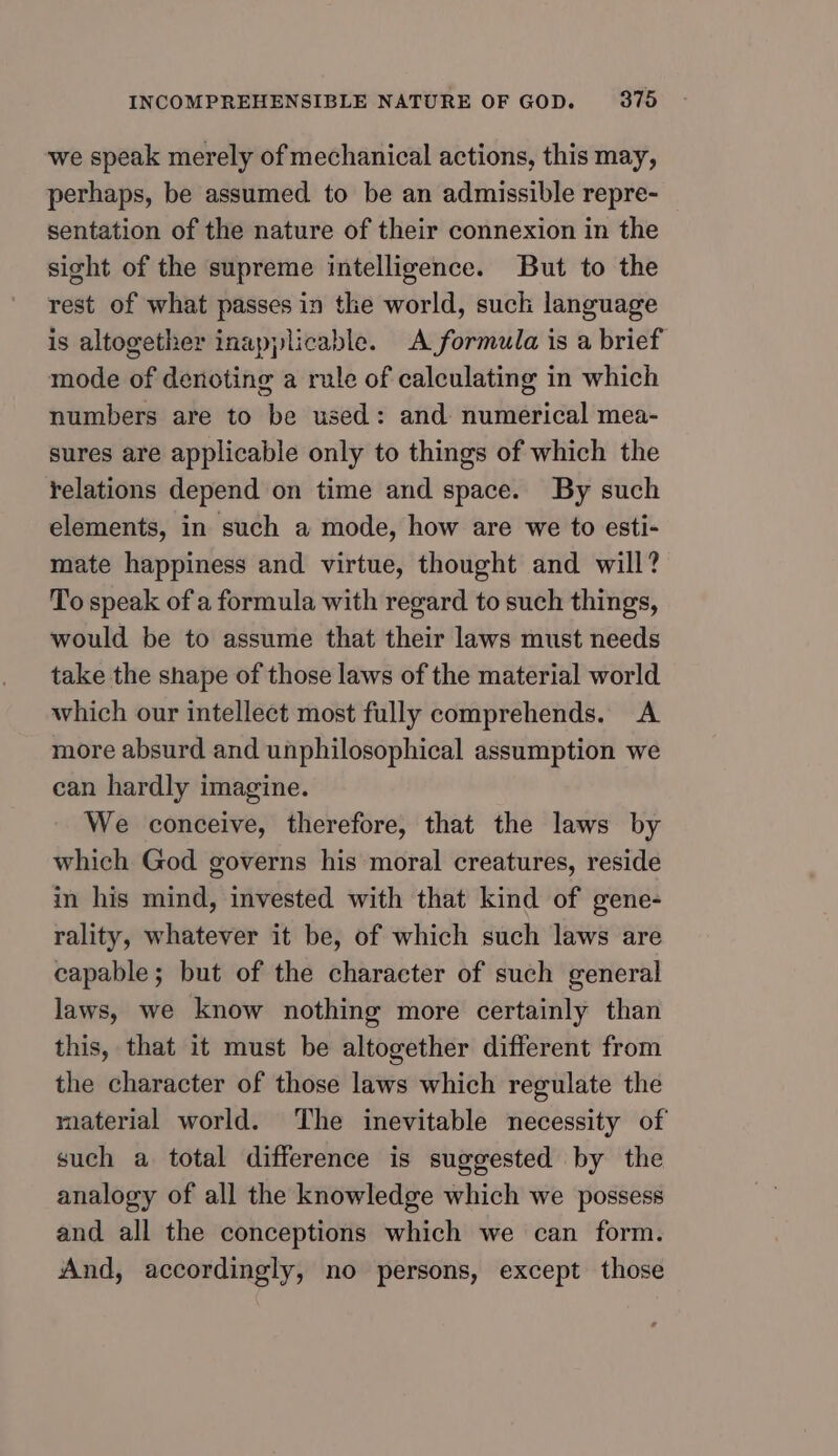 we speak merely of mechanical actions, this may, perhaps, be assumed to be an admissible repre- sentation of the nature of their connexion in the sight of the supreme intelligence. But to the rest of what passes in the world, such language is altogether inapplicable. A formula is a brief mode of denoting a rule of calculating in which numbers are to be used: and numerical mea- sures are applicable only to things of which the relations depend on time and space. By such elements, in such a mode, how are we to esti- mate happiness and virtue, thought and will? To speak of a formula with regard to such things, would be to assume that their laws must needs take the shape of those laws of the material world which our intellect most fully comprehends. A more absurd and unphilosophical assumption we can hardly imagine. We conceive, therefore, that the laws by which God governs his moral creatures, reside in his mind, invested with that kind of gene- rality, whatever it be, of which such laws are capable; but of the character of such general laws, we know nothing more certainly than this, that it must be altogether different from the character of those laws which regulate the material world. The inevitable necessity of such a total difference is suggested by the analogy of all the knowledge which we possess and all the conceptions which we can form. And, accordingly, no persons, except those