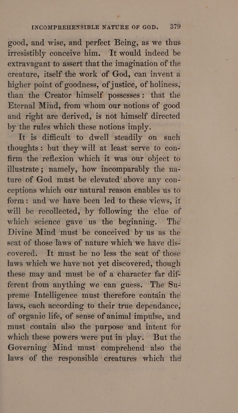 good, and wise, and perfect Being, as we thus irresistibly conceive him. It would indeed be extravagant to assert that the imagination of the creature, itself the work of God, can invent a higher point of goodness, of justice, of holiness, than the Creator himself possesses: that the Eternal Mind, from whom our notions of good and right are ‘derived, is not himself directed by the rules which these notions imply. It is difficult to dwell steadily on such thoughts: but they will at least serve to con- firm the reflexion which it was our object to illustrate ; namely, how incomparably the na- ture of God must be elevated’ above any con- ceptions which our natural reason enables us to form: and we have been led to these views, it will be recollected, by followimg the clue of which science gave us the beginning. The Divine Mind must be conceived by us as the seat of those laws of nature which we have dis- covered. It must be no less the seat of those laws which we have not yet discovered, though these may and must be of a character far dif- ferent from anything we can guess. The Su- preme Intelligence must therefore contain the laws, each according to their true dependance, of organic life, of sense of animal impulse, and must contain also the purpose and intent for which these powers were put in play. But the Governing Mind must comprehend’ also the laws of the responsible creatures which the