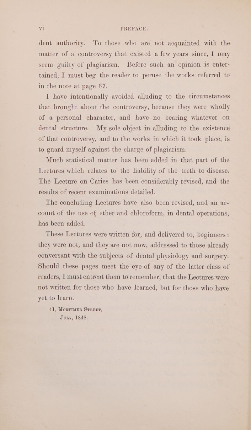 dent authority. To those who are not acquainted with the matter of a controversy that existed a few years since, | may seem guilty of plagiarism. Before such an opinion is enter- tained, I must beg the reader to peruse the works referred to in the note at page 67. I have intentionally avoided alluding to the circumstances that brought about the controversy, because they were wholly of a personal character, and have no bearing whatever on dental structure. My sole object in alluding to the existence of that controversy, and to the works in which it took place, is to guard myself against the charge of plagiarism. Much statistical matter has been added in that part of the Lectures which relates to the lability of the teeth to disease. The Lecture on Caries has been considerably revised, and the results of recent examinations detailed. The concluding Lectures have also been revised, and an ac- count of the use of ether and chloroform, in dental operations, has been added. These Lectures were written for, and delivered to, beginners : they were not, and they are not now, addressed to those already conversant with the subjects of dental physiology and surgery. Should these pages meet the eye of any of the latter class of readers, | must entreat them to remember, that the Lectures were not written for those who have learned, but for those who have yet to learn. 41, Mortimer STREET, Juty, 1848.