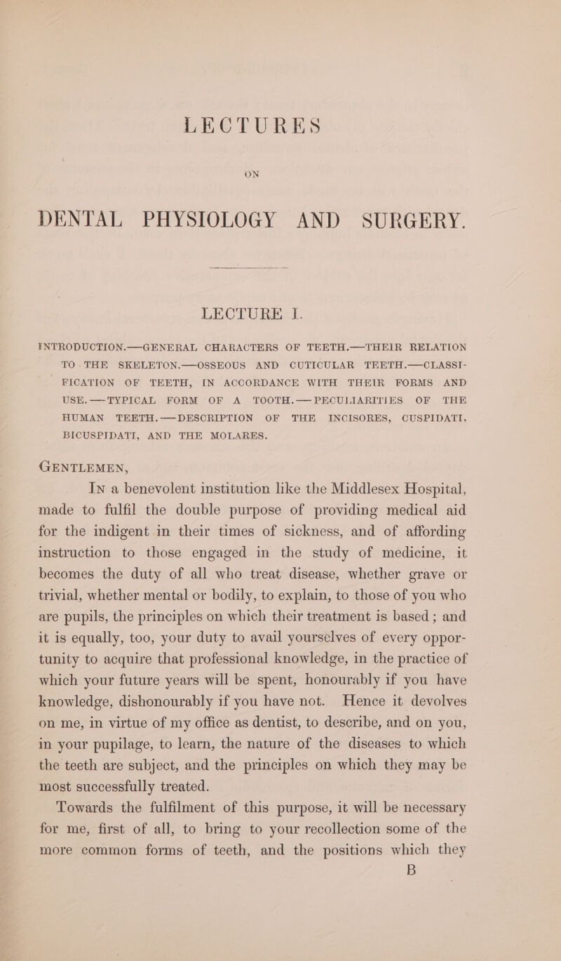 LECTURES ON DENTAL PHYSIOLOGY AND SURGERY. LECTURE I. INTRODUCTION.—GENERAL CHARACTERS OF TEETH.—THEIR RELATION TO.THE SKELETON.—OSSEOUS AND CUTICULAR TEETH.—CLASSI- - FICATION OF TEETH, IN ACCORDANCH WITH THEIR FORMS AND USEK.—TYPICAL FORM OF A TOOTH.— PECULIARITIES OF THE HUMAN TEETH.—DESCRIPTION OF THE INCISORES, CUSPIDATI, BICUSPIDATI, AND THE MOLARES. GENTLEMEN, In a benevolent institution like the Middlesex Hospital, made to fulfil the double purpose of providing medical aid for the indigent in their times of sickness, and of affording instruction to those engaged in the study of medicine, it becomes the duty of all who treat disease, whether grave or trivial, whether mental or bodily, to explain, to those of you who are pupils, the principles on which their treatment is based ; and it is equally, too, your duty to avail yourselves of every oppor- tunity to acquire that professional knowledge, in the practice of which your future years will be spent, honourably if you have knowledge, dishonourably if you have not. Hence it devolves on me, in virtue of my office as dentist, to describe, and on you, in your pupilage, to learn, the nature of the diseases to which the teeth are subject, and the principles on which they may be most successfully treated. Towards the fulfilment of this purpose, it will be necessary for me, first of all, to bring to your recollection some of the more common forms of teeth, and the positions which they B
