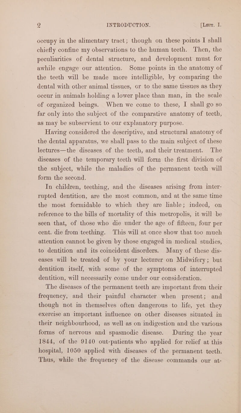 occupy in the alimentary tract; though on these points I shall chiefly confine my observations to the human teeth. Then, the peculiarities of dental structure, and development must for awhile engage our attention. Some points in the anatomy of the teeth will be made more intelligible, by comparing the dental with other animal tissues, or to the same tissues as they occur in animals holding a lower place than man, in the scale of organized beings. When we come to these, I shall go so far only into the subject of the comparative anatomy of teeth, as may be subservient to our explanatory purpose. Having considered the descriptive, and structural anatomy of the dental apparatus, we shall pass to the main subject of these lectures—the diseases of the teeth, and their treatment. The diseases of the temporary teeth will form the first division of the subject, while the maladies of the permanent teeth will form the second. In children, teething, and the diseases arising from inter- rupted dentition, are the most common, and at the same time the most formidable to which they are liable; indeed, on reference to the bills of mortality of this metropolis, it will be seen that, of those who die under the age of fifteen, four per cent. die from teething. This will at once show that too much attention cannot be given by those engaged in medical studies, to dentition and its coincident disorders. Many of these dis- eases will be treated of by your lecturer on Midwifery; but dentition itself, with some of the symptoms of interrupted dentition, will necessarily come under our consideration. The diseases of the permanent teeth are important from their frequency, and their painful character when present; and though not in themselves often dangerous to life, yet they exercise an important influence on other diseases situated in their neighbourhood, as well as on indigestion and the various forms of nervous and spasmodic disease. During the year 1844, of the 9140 out-patients who applied for relief at this hospital, 1050 applied with diseases of the permanent teeth. Thus, while the frequency of the disease commands our at-