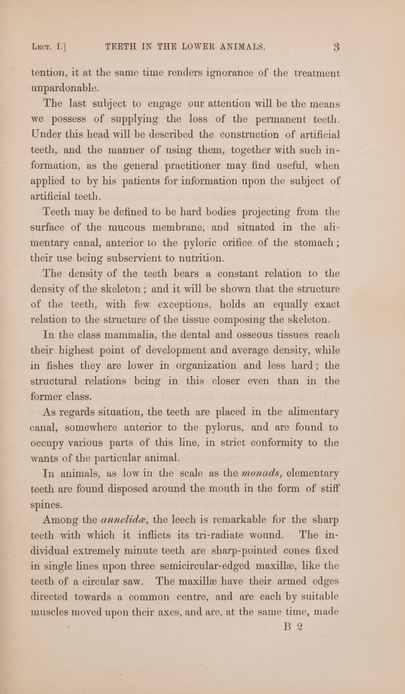 tention, it at the same time renders ignorance of the treatment unpardonable. The last subject to engage our attention will be the means we possess of supplying the loss of the permanent teeth. Under this head will be described the construction of artificial teeth, and the manner of using them, together with such in- formation, as the general practitioner may find useful, when applied to by his patients for information upon the subject of artificial teeth. ‘Teeth may be defined to be hard bodies projecting from the surface of the mucous membrane, and situated in the ali- mentary canal, anterior to the pyloric orifice of the stomach ; their use being subservient to nutrition. ~The density of the teeth bears a constant relation to the density of the skeleton ; and it will be shown that the structure of the teeth, with few exceptions, holds an equally exact relation to the structure of the tissue composing the skeleton. In the class mammalia, the dental and osseous tissues reach their highest point of development and average density, while in fishes they are lower in organization and less hard; the structural relations being in this closer even than in the former class. As regards situation, the teeth are placed in the alimentary canal, somewhere anterior to the pylorus, and are found to occupy various parts of this line, in strict conformity to the wants of the particular animal. In animals, as low in the scale as the monads, elementary teeth are found disposed around the mouth in the form of stiff spines. Among the annelide, the leech is remarkable for the sharp teeth with which it inflicts its tri-radiate wound. ‘The in- dividual extremely minute teeth are sharp-pointed cones fixed in single lines upon three semicircular-edged maxille, like the teeth of a circular saw. The maxille have their armed edges directed towards a common centre, and are each by suitable muscles moved upon their axes, and are, at the same time, made D2